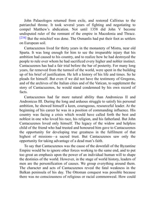 John Palaeologos returned from exile, and restored Callixtus to the
patriarchal throne. It took several years of fighting and negotiating to
compel Matthew’s abdication. Not until 1358 did John V become
undisputed ruler of the remnant of the empire in Macedonia and Thrace.
[234] But the mischief was done. The Osmanlis had put their foot as settlers
on European soil.
Cantacuzenos lived for thirty years in the monastery of Mistra, near old
Sparta. It was long enough for him to see the irreparable injury that his
ambition had caused to his country, and to realize how he had destroyed the
people to rule over whom he had sacrificed every higher and nobler instinct.
Cantacuzenos has had a fair trial before the bar of posterity. For many long
years, far removed from the turmoil of the world, were spent in the building
up of his brief of justification. He left a history of his life and times. So he
pleads for himself. But even if we did not have the testimony of Gregoras,
and of the archives of the Italian cities and of the Vatican, to supplement the
story of Cantacuzenos, he would stand condemned by his own record of
facts.
Cantacuzenos had far more natural ability than Andronicus II and
Andronicus III. During the long and arduous struggle to satisfy his personal
ambition, he showed himself a keen, courageous, resourceful leader. At the
beginning of his career he was in a position of commanding influence. His
country was facing a crisis which would have called forth the best and
noblest in one who loved his race, his religion, and his fatherland. But John
Cantacuzenos loved only himself. The legacy of the widow and helpless
child of the friend who had trusted and honoured him gave to Cantacuzenos
the opportunity for developing true greatness in the fulfilment of that
highest of missions—a sacred trust. But Cantacuzenos saw only the
opportunity for taking advantage of a dead man’s faith.
To say that Cantacuzenos was the cause of the downfall of the Byzantine
Empire would be to ignore other forces working to the same end, and to put
too great an emphasis upon the power of an individual human will to shape
the destinies of the world. However, in the stage of world history, leaders of
men are the personification of causes. We group everything around them.
The character and acts of Cantacuzenos reveal the fatal weakness in the
Balkan peninsula of his day. The Ottoman conquest was possible because
there was no consciousness of religious or racial commonweal. How could
 