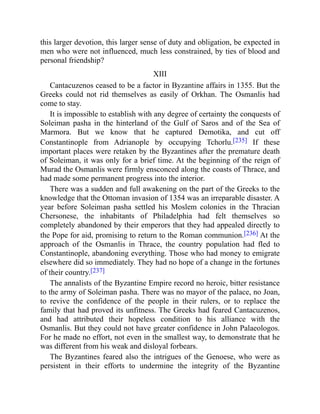 this larger devotion, this larger sense of duty and obligation, be expected in
men who were not influenced, much less constrained, by ties of blood and
personal friendship?
XIII
Cantacuzenos ceased to be a factor in Byzantine affairs in 1355. But the
Greeks could not rid themselves as easily of Orkhan. The Osmanlis had
come to stay.
It is impossible to establish with any degree of certainty the conquests of
Soleiman pasha in the hinterland of the Gulf of Saros and of the Sea of
Marmora. But we know that he captured Demotika, and cut off
Constantinople from Adrianople by occupying Tchorlu.[235] If these
important places were retaken by the Byzantines after the premature death
of Soleiman, it was only for a brief time. At the beginning of the reign of
Murad the Osmanlis were firmly ensconced along the coasts of Thrace, and
had made some permanent progress into the interior.
There was a sudden and full awakening on the part of the Greeks to the
knowledge that the Ottoman invasion of 1354 was an irreparable disaster. A
year before Soleiman pasha settled his Moslem colonies in the Thracian
Chersonese, the inhabitants of Philadelphia had felt themselves so
completely abandoned by their emperors that they had appealed directly to
the Pope for aid, promising to return to the Roman communion.[236] At the
approach of the Osmanlis in Thrace, the country population had fled to
Constantinople, abandoning everything. Those who had money to emigrate
elsewhere did so immediately. They had no hope of a change in the fortunes
of their country.[237]
The annalists of the Byzantine Empire record no heroic, bitter resistance
to the army of Soleiman pasha. There was no mayor of the palace, no Joan,
to revive the confidence of the people in their rulers, or to replace the
family that had proved its unfitness. The Greeks had feared Cantacuzenos,
and had attributed their hopeless condition to his alliance with the
Osmanlis. But they could not have greater confidence in John Palaeologos.
For he made no effort, not even in the smallest way, to demonstrate that he
was different from his weak and disloyal forbears.
The Byzantines feared also the intrigues of the Genoese, who were as
persistent in their efforts to undermine the integrity of the Byzantine
 