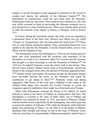 Empire, as are the foreigners to-day engaged in commerce in the Levant to
weaken and destroy the authority of the Ottoman Empire.[238] The
banishment of Cantacuzenos could not save them from the Osmanlis.
Palaeologos could not save them. They could not save themselves. The only
way which occurred to them of preventing the Ottoman conquest was to
give themselves to some Christian power. There were actually plans on foot
to offer the remnant of the empire to Venice, to Hungary, even to Serbia!
[239]
In France, during the fourteenth century, the Turks were not regarded as
a permanent factor in the Near East. Western Asia Minor was not called
‘Turquie’ or ‘Turquemanie’, but ‘the land which the Turks hold’.[240] There
was no such illusion among the Italians. They accustomed themselves very
rapidly to the idea that the Osmanlis, if not the Turkish tribes, were in Asia
Minor and the Aegaean to stay.
The immigration across the Hellespont in 1354 was not looked upon by
those who were acquainted with the weakness and impotence of the
Byzantines as a raid or as a temporary affair. For several years the Genoese
had thought it to their advantage to seek the friendship of Orkhan.[241] In
1355 two far-sighted Venetians wrote the whole truth to the Senate. They
did not mince matters. Matteo Venier, baily at Constantinople, warned the
Senate in the strongest terms about the menace of Ottoman aggrandizement.
[242] Marino Falieri went farther. He pointed out that the Byzantine Empire
must inevitably become the booty of the Osmanlis, and urged his
countrymen to get ahead of them.[243] Prophetic words and daring
suggestion. Had Venice at this time had a Dandolo of the stamp of the
intrepid blind Doge who diverted the Fourth Crusade to wreak his
vengeance upon his mutilators, Islam might have been kept out of Europe.
When John Palaeologos resumed the throne of his fathers, he found
himself as much at the mercy of Orkhan as Cantacuzenos had been. His
dependence is revealed in the story of Halil. Halil, son of Orkhan and
Theodora, was captured by pirates in 1357, and taken to Phocaea. Orkhan
held his brother-in-law responsible for this kidnapping, and called upon him
to rescue his nephew. In February 1358, while the Osmanlis under Soleiman
pasha were advancing in Thrace, we see John V, at the behest of Orkhan,
spending what strength and energy he had in the siege of Phocaea. Later,
when he went back to Constantinople, Orkhan peremptorily ordered him to
 