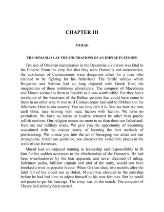 CHAPTER III
MURAD
THE OSMANLIS LAY THE FOUNDATIONS OF AN EMPIRE IN EUROPE
The use of Ottoman mercenaries in the Byzantine civil wars was fatal to
the Empire. From the very fact that they were Osmanlis and mercenaries,
the auxiliaries of Cantacuzenos were dangerous allies for a man who
claimed to be fighting for his fatherland. The fertile valleys which
Bulgarian and Serbian had so long disputed with Greek fired the
imagination of these ambitious adventurers. The conquest of Macedonia
and Thrace seemed to them as feasible as it was worth while. For they had a
revelation of the weakness of the Balkan peoples that could have come to
them in no other way. It was as if Cantacuzenos had said to Orkhan and his
followers: Here is our country. You see how rich it is. You see how we hate
each other, race striving with race, faction with faction. We have no
patriotism. We have no rulers or leaders actuated by other than purely
selfish motives. Our religion means no more to us than does our fatherland.
Here are our military roads. We give you the opportunity of becoming
acquainted with the easiest routes, of learning the best methods of
provisioning. We initiate you into the art of besieging our cities and our
strongholds. Under our guidance, you discover the vulnerable places in the
walls of our fortresses.
Murad had not enjoyed training in leadership and responsibility to fit
him for his sudden accession to the chieftainship of the Osmanlis. He had
been overshadowed by the heir apparent, and never dreamed of ruling.
Soleiman pasha, brilliant captain and idol of the army, would not have
brooked a rival in popular favour. When Orkhan died, two months after the
fatal fall of his eldest son at Bulaïr, Murad was elevated to the emirship
before he had had time to adjust himself to his new fortunes. But he could
not pause to get his bearings. The army was on the march. The conquest of
Thrace had already been started.
 