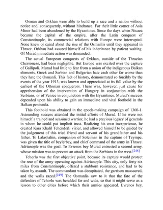 Osman and Orkhan were able to build up a race and a nation without
notice and, consequently, without hindrance. For their little corner of Asia
Minor had been abandoned by the Byzantines. Since the days when Nicaea
became the capital of the empire, after the Latin conquest of
Constantinople, its commercial relations with Europe were interrupted.
None knew or cared about the rise of the Osmanlis until they appeared in
Thrace. Orkhan had assured himself of his inheritance by patient waiting.
Of Murad immediate action was demanded.
The actual European conquests of Orkhan, outside of the Thracian
Chersonese, had been negligible. But Europe was excited over the capture
of Gallipoli. Murad had little to fear from a union of the indigenous Balkan
elements. Greek and Serbian and Bulgarian hate each other far worse than
they hate the Osmanli. This fact of history, demonstrated so forcibly by the
events of the year 1913, was known and appreciated at its full value by the
earliest of the Ottoman conquerors. There was, however, just cause for
apprehension of the intervention of Hungary in conjunction with the
Serbians, or of Venice in conjunction with the Byzantines. Murad’s success
depended upon his ability to gain an immediate and vital foothold in the
Balkan peninsula.
This foothold was obtained in the epoch-making campaign of 1360-1.
Astounding success attended the initial efforts of Murad. If he were not
himself a trained and seasoned warrior, he had a precious legacy of generals
in whom he could put implicit trust. Realizing his own inexperience, he
created Kara Khalil Tchenderli vizier, and allowed himself to be guided by
the judgement of this tried friend and servant of his grandfather and his
father. To Lalashahin, companion of Soleiman in the capture of Tzympe,
was given the title of beylerbey, and chief command of the army in Thrace.
Adrianople was the goal. To Evrenos bey Murad entrusted a second army,
whose mission was to prevent an attack from the Serbians in the west.[248]
Tchorlu was the first objective point, because its capture would protect
the rear of the army operating against Adrianople. This city, only forty-six
miles from Constantinople, offered a stubborn resistance, and had to be
taken by assault. The commandant was decapitated, the garrison massacred,
and the walls razed.[249] The Osmanlis saw to it that the fate of the
defenders of Tchorlu was heralded far and wide, so that it might serve as a
lesson to other cities before which their armies appeared. Evrenos bey,
 