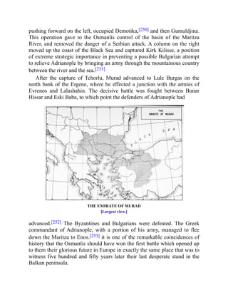 pushing forward on the left, occupied Demotika,[250] and then Gumuldjina.
This operation gave to the Osmanlis control of the basin of the Maritza
River, and removed the danger of a Serbian attack. A column on the right
moved up the coast of the Black Sea and captured Kirk Kilisse, a position
of extreme strategic importance in preventing a possible Bulgarian attempt
to relieve Adrianople by bringing an army through the mountainous country
between the river and the sea.[251]
After the capture of Tchorlu, Murad advanced to Lule Burgas on the
north bank of the Ergene, where he effected a junction with the armies of
Evrenos and Lalashahin. The decisive battle was fought between Bunar
Hissar and Eski Baba, to which point the defenders of Adrianople had
THE EMIRATE OF MURAD
[Largest view.]
advanced.[252] The Byzantines and Bulgarians were defeated. The Greek
commandant of Adrianople, with a portion of his army, managed to flee
down the Maritza to Enos.[253] it is one of the remarkable coincidences of
history that the Osmanlis should have won the first battle which opened up
to them their glorious future in Europe in exactly the same place that was to
witness five hundred and fifty years later their last desperate stand in the
Balkan peninsula.
 