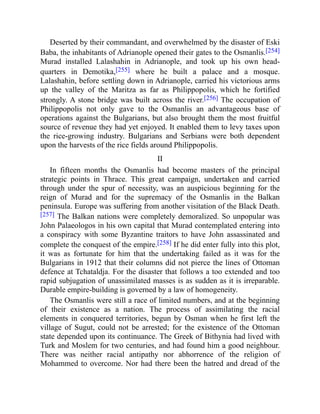 Deserted by their commandant, and overwhelmed by the disaster of Eski
Baba, the inhabitants of Adrianople opened their gates to the Osmanlis.[254]
Murad installed Lalashahin in Adrianople, and took up his own head-
quarters in Demotika,[255] where he built a palace and a mosque.
Lalashahin, before settling down in Adrianople, carried his victorious arms
up the valley of the Maritza as far as Philippopolis, which he fortified
strongly. A stone bridge was built across the river.[256] The occupation of
Philippopolis not only gave to the Osmanlis an advantageous base of
operations against the Bulgarians, but also brought them the most fruitful
source of revenue they had yet enjoyed. It enabled them to levy taxes upon
the rice-growing industry. Bulgarians and Serbians were both dependent
upon the harvests of the rice fields around Philippopolis.
II
In fifteen months the Osmanlis had become masters of the principal
strategic points in Thrace. This great campaign, undertaken and carried
through under the spur of necessity, was an auspicious beginning for the
reign of Murad and for the supremacy of the Osmanlis in the Balkan
peninsula. Europe was suffering from another visitation of the Black Death.
[257] The Balkan nations were completely demoralized. So unpopular was
John Palaeologos in his own capital that Murad contemplated entering into
a conspiracy with some Byzantine traitors to have John assassinated and
complete the conquest of the empire.[258] If he did enter fully into this plot,
it was as fortunate for him that the undertaking failed as it was for the
Bulgarians in 1912 that their columns did not pierce the lines of Ottoman
defence at Tchataldja. For the disaster that follows a too extended and too
rapid subjugation of unassimilated masses is as sudden as it is irreparable.
Durable empire-building is governed by a law of homogeneity.
The Osmanlis were still a race of limited numbers, and at the beginning
of their existence as a nation. The process of assimilating the racial
elements in conquered territories, begun by Osman when he first left the
village of Sugut, could not be arrested; for the existence of the Ottoman
state depended upon its continuance. The Greek of Bithynia had lived with
Turk and Moslem for two centuries, and had found him a good neighbour.
There was neither racial antipathy nor abhorrence of the religion of
Mohammed to overcome. Nor had there been the hatred and dread of the
 