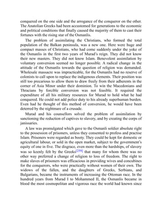 conquered on the one side and the arrogance of the conqueror on the other.
The Anatolian Greeks had been accustomed for generations to the economic
and political conditions that finally caused the majority of them to cast their
fortunes with the rising star of the Osmanlis.
The problem of assimilating the Christians, who formed the total
population of the Balkan peninsula, was a new one. Here were huge and
compact masses of Christians, who had come suddenly under the yoke of
the Osmanlis in the first two years of Murad’s reign. They did not know
their new masters. They did not know Islam. Benevolent assimilation by
voluntary conversion seemed no longer possible. A radical change in the
attitude of the Osmanlis towards the question of religion was demanded.
Wholesale massacre was impracticable, for the Osmanlis had no reserve of
colonists to call upon to replace the indigenous elements. Their position was
still too precarious to allow them to draw freely from their adherents in the
corner of Asia Minor under their dominion. To win the Macedonians and
Thracians by forcible conversion was not feasible. It required the
expenditure of all his military resources for Murad to hold what he had
conquered. He could not add police duty to his already superhuman burden.
Even had he thought of this method of conversion, he would have been
deterred by the nightmare of a crusade.
Murad and his counsellors solved the problem of assimilation by
sanctioning the reduction of captives to slavery, and by creating the corps of
janissaries.
A law was promulgated which gave to the Osmanli soldier absolute right
to the possession of prisoners, unless they consented to profess and practise
Islam. Prisoners were regarded as booty. They could be kept for domestic or
agricultural labour, or sold in the open market, subject to the government’s
equity of one in five. The disgrace, even more than the hardships, of slavery
was so keenly felt by the Greeks[259] that many for whom there was no
other way preferred a change of religion to loss of freedom. The right to
make slaves of prisoners was efficacious in providing wives and concubines
for the conquerors, who were practically without women of their own. The
widows of the fallen, and the daughters of Greeks, Serbians, and
Bulgarians, became the instruments of increasing the Ottoman race. In the
hundred years from Murad I to Mohammed II, the Osmanlis became in
blood the most cosmopolitan and vigorous race the world had known since
 