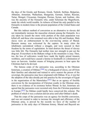 the days of the Greeks and Romans. Greek, Turkish, Serbian, Bulgarian,
Albanian, Armenian, Wallachian, Hungarian, German, Italian, Russian,
Tartar, Mongol, Circassian, Georgian, Persian, Syrian, and Arabian—this
was the ancestry of the Osmanlis who, under Soleiman the Magnificent,
made the whole world tremble. In richness of blood the only parallel to the
Osmanlis in modern times is the present population of the United States and
Canada.
But this indirect method of conversion as an alternative to slavery did
not immediately increase the masculine element among the Osmanlis. In a
city taken by assault the more virile portion of the male population was
killed off, and those who remained were able to buy life and freedom. Male
slaves were an embarrassment to the ever-moving armies of Murad.
Ransom money was welcomed by the captors. In many cities the
inhabitants surrendered without a struggle, and were secured in their
freedom by the terms of capitulation. In rural districts the threat of slavery
was little felt. The Osmanlis had neither time nor strength to put out the
drag-net. Everywhere in the Balkans refuge in the mountains is easy. Then,
too, the loss of cultivators would have made the highly prized timarets
worthless, and would have caused a famine in foodstuffs or a diminution of
taxes on harvests. Another means of bringing pressure to bear upon the
Christians had to be devised.
The famous corps of the janissaries was, according to the Ottoman
historians, a creation of Orkhan.[260] As a bodyguard of slaves, cut off from
their families and educated and trained to serve nearest the person of the
sovereign, the janissaries may have originated with Orkhan. If so, it was but
the adoption of the idea already put into practice by the sovereigns of Egypt
in the organization of the Mamelukes.[261] But as an agency of forcible
conversion by the incorporation of Christian youths in the Ottoman army,
there is no evidence of its existence before Murad. In fact, historians are
agreed that the janissaries were recruited only from the Christian population
in Europe.[262] So Orkhan could hardly have conceived this scheme. The
problem of which it was a solution did not arise until after Orkhan’s death.
That the corps of the janissaries was an agency for forcible conversion,
and was not created in order to increase the strength and efficiency of the
Ottoman army, is proved by the records we have of the number of
janissaries in the early days of Ottoman history. Murad and Bayezid are
 