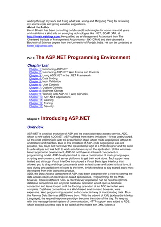 wading through my work and fixing what was wrong and Mingyong Yang for reviewing
my source code and giving valuable suggestions.
About the Author
Hersh Bhasin has been consulting on Microsoft technologies for some nine odd years
and maintains a Web site on emerging technologies like .NET, SOAP, XML at
http://hersh.weblogs.com. He qualified as a Management Accountant from The
Chartered Institute of Management Accountants - UK (CIMA) and also obtained a
Bachelor of Science degree from the University of Punjab, India. He can be contacted at
hersh_b@yahoo.com
Part I: The ASP.NET Programming Environment
Chapter List
Chapter 1: Introducing ASP.NET
Chapter 2: Introducing ASP.NET Web Forms and Controls
Chapter 3: Using ADO.NET in the .NET Framework
Chapter 4: Data Binding
Chapter 5: Input Validation
Chapter 6: User Controls
Chapter 7: Custom Controls
Chapter 8: Business Objects
Chapter 9: Working with ASP.NET Web Services
Chapter 10: ASP.NET Applications
Chapter 11: Caching
Chapter 12: Tracing
Chapter 13: Security
Chapter 1: Introducing ASP.NET
Overview
ASP.NET is a radical evolution of ASP and its associated data access service, ADO,
which is now called ADO.NET. ASP suffered from many limitations—it was unstructured,
so the code intermingled with the presentation logic, which made applications difficult to
understand and maintain. Due to this limitation of ASP, code segregation was not
possible. You could not hand over the presentation logic to a Web designer and the code
to a developer and ask both to work simultaneously on the application. Unlike windows-
based application development, ASP did not have an inherent component or
programming model. ASP developers had to use a combination of markup languages,
scripting environments, and server platforms to get their work done. Tool support was
limited and although Visual InterDev introduced a Visual Basic type interface that
allowed you to drag and drop components such as text boxes and labels onto a form, it
was clunky and added tons of code to the form, which needless to say scared away most
developers from ever using this product.
ADO, the Data Access component of ASP, had been designed with a view to serving the
data access needs of client/server-based applications. Programming for the Web,
however, followed different rules. A client/server application had no need to optimize
database connections and a typical database operation would open a database
connection and leave it open until the looping operation of an ADO recordset was
complete. Database connections in a Web-based environment, however, were
expensive. Web programming required a disconnected way of manipulating data. Thus
the Remote Data Services (RDS) were born. With the advent of XML (eXtensible Markup
Language), the request/response paradigm became the order of the day. To keep up
with this message-based system of communication, HTTP support was added to RDS,
which allowed business logic to be called at the middle tier. XML follows a
 