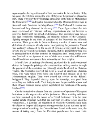 represented as having a thousand or less janissaries. In the confusion of the
ten years of civil strife among the sons of Bayezid, the janissaries played no
part. There were only twelve hundred janissaries in the time of Mohammed
the Conqueror,[263] and twelve thousand when the Ottoman Empire was at
its zenith under Soleiman the Magnificent.[264] But Mahmud II counted one
hundred and forty thousand in his army.[265] These figures show that this
most celebrated of Ottoman military organizations did not become a
powerful factor until the period of decadence. The janissaries were not, as
has been commonly represented, the principal element of the Osmanlis’
fighting strength in the wars of conquest of the fourteenth and fifteenth
centuries. Their great rôle in Ottoman history was that of maintainers and
defenders of conquests already made. In organizing the janissaries, Murad
was certainly influenced by the desire of forming a bodyguard on whose
loyalty and devotion he could rely implicitly. But his principal purpose was
to emasculate the Christian elements in Macedonia and Thrace, which were
too fanatical or too ignorant to see of their own accord that self-interest
should lead them to renounce their nationality and their religion.
Murad’s law of drafting (devchurmé) provided that in each conquered
district in Europe the privilege of exemption from military service through
the payment of the capitation tax (kharadj) should be denied to Christian
youths. The Osmanlis reserved the right to select at discretion Christian
boys, who were taken from home and kindred and brought up in the
Mohammedan religion. They were trained for service as the Sultan’s
bodyguard. They depended directly upon the sovereign, who paid them
according to a definite scale. Their insignia were the pot and the spoon, and
their officers received names which symbolized the functions of the camp
kitchen.[266]
One is compelled to dissent from the consensus of opinion of European
historians on the organization of the janissaries. Their scathing criticisms
are best summed up in the words of a French historian: ‘It is the most
fearful tribute of human flesh that has ever been levied by victors upon the
vanquished.... It justifies the execration of which the Osmanlis have been
the object on the part of Europeans during centuries. Let us add that, by this
strange mode of recruiting, the Osmanlis have found, at the same time, the
means of taking away from the Christian populations their most virile
 