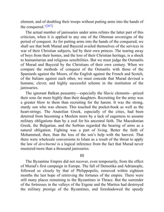 element, and of doubling their troops without putting arms into the hands of
the conquered.’[267]
The actual number of janissaries under arms refutes the latter part of this
criticism, when it is applied to any one of the Ottoman sovereigns of the
period of conquest. As for putting arms into the hands of the conquered, we
shall see that both Murad and Bayezid availed themselves of the services in
war of their Christian subjects, led by their own princes. The tearing away
of boys from their homes, and the loss of their Christian heritage, is a shock
to humanitarian and religious sensibilities. But we must judge the Osmanlis
of Murad and Bayezid by the Christians of their own century. When we
compare the methods of conquest of the Osmanlis with those of the
Spaniards against the Moors, of the English against the French and Scotch,
of the Italians against each other, we must concede that Murad devised a
humane, clever, and highly successful scheme in the institution of the
janissaries.
The ignorant Balkan peasantry—especially the Slavic elements—prized
their sons far more highly than their daughters. Recruiting for the army was
a greater blow to them than recruiting for the harem. It was the strong,
sturdy son who was chosen. This touched the pocket-book as well as the
heart-strings. The Anatolian Greek, especially of the cities, had been
deterred from becoming a Moslem more by a lack of eagerness to assume
military obligations than by a zeal for his ancestral faith. The Macedonian
Greek, the Bulgarian, and the Serbian regarded the bearing of arms as a
natural obligation. Fighting was a part of living. Better the faith of
Mohammed, then, than the loss of the son’s help with the harvest. That
there were wholesale conversions to Islam as a result of the threat to apply
the law of devchurmé is a logical inference from the fact that Murad never
mustered more than a thousand janissaries.
III
The Byzantine Empire did not recover, even temporarily, from the effect
of Murad’s first campaign in Europe. The fall of Demotika and Adrianople,
followed so closely by that of Philippopolis, removed within eighteen
months the last hope of retrieving the fortunes of the empire. There were
still many places remaining to the Byzantines in Thrace. But the surrender
of the fortresses in the valleys of the Ergene and the Maritza had destroyed
the military prestige of the Byzantines, and foreshadowed the speedy
 