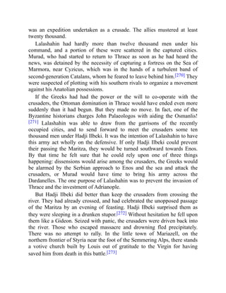 was an expedition undertaken as a crusade. The allies mustered at least
twenty thousand.
Lalashahin had hardly more than twelve thousand men under his
command, and a portion of these were scattered in the captured cities.
Murad, who had started to return to Thrace as soon as he had heard the
news, was detained by the necessity of capturing a fortress on the Sea of
Marmora, near Cyzicus, which was in the hands of a turbulent band of
second-generation Catalans, whom he feared to leave behind him.[270] They
were suspected of plotting with his southern rivals to organize a movement
against his Anatolian possessions.
If the Greeks had had the power or the will to co-operate with the
crusaders, the Ottoman domination in Thrace would have ended even more
suddenly than it had begun. But they made no move. In fact, one of the
Byzantine historians charges John Palaeologos with aiding the Osmanlis!
[271] Lalashahin was able to draw from the garrisons of the recently
occupied cities, and to send forward to meet the crusaders some ten
thousand men under Hadji Ilbeki. It was the intention of Lalashahin to have
this army act wholly on the defensive. If only Hadji Ilbeki could prevent
their passing the Maritza, they would be turned southward towards Enos.
By that time he felt sure that he could rely upon one of three things
happening: dissensions would arise among the crusaders, the Greeks would
be alarmed by the Serbian approach to Enos and the sea and attack the
crusaders, or Murad would have time to bring his army across the
Dardanelles. The one purpose of Lalashahin was to prevent the invasion of
Thrace and the investment of Adrianople.
But Hadji Ilbeki did better than keep the crusaders from crossing the
river. They had already crossed, and had celebrated the unopposed passage
of the Maritza by an evening of feasting. Hadji Ilbeki surprised them as
they were sleeping in a drunken stupor.[272] Without hesitation he fell upon
them like a Gideon. Seized with panic, the crusaders were driven back into
the river. Those who escaped massacre and drowning fled precipitately.
There was no attempt to rally. In the little town of Mariazell, on the
northern frontier of Styria near the foot of the Semmering Alps, there stands
a votive church built by Louis out of gratitude to the Virgin for having
saved him from death in this battle.[273]
 