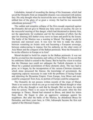 Lalashahin, instead of rewarding the daring of his lieutenant, which had
saved the Osmanlis from an irreparable disaster, was consumed with jealous
fury. His only thought when he received the news was that Hadji Ilbeki had
robbed him of the glory of so great a victory. He had his too successful
subordinate poisoned.[274]
The sudden and complete collapse of the first crusade organized against
the Osmanlis did not give to Murad any false sense of security. He saw in
the successful meeting of this danger, which had threatened to destroy him,
not the opportunity for exultation and for the relaxation of effort, but the
spur for straining still further every nerve to learn and profit by the lesson.
The battle of the Maritza was a warning to Murad. The danger would be
renewed, and renewed soon. It was now for him to make the choice
between remaining an Asiatic emir and becoming a European sovereign,
between endeavouring to impose first his authority on the other emirs of
Asia Minor and the conquest of the Balkan peninsula. Were the Osmanlis to
be on the offensive in Europe or in Asia?
Murad decided to build his empire in the Balkan peninsula. It was not
that he coveted less the mountains and valleys of Asia Minor. It was not that
his ambitions failed to extend to the Taurus. But he had the vision to realize
that the Ottoman race could not subjugate the Turkish elements in Asia
Minor by a gradual assimilation of those elements alone. The race had to
grow, as it began, by the incorporation of the various Christian elements,
which alone possessed the finesse, the knowledge of government, the
organizing capacity necessary to cope with the problems of facing Europe
and inheriting the Byzantine Empire. From Europe, Asia Minor and more
could be conquered: from Asia, no portion of Europe could be conquered.
The Osmanlis do not possess written records of the reign of Murad.
There is no source to which we can go to read what Murad thought or what
others of his day thought or said that he thought. But we know his mind
from his actions. There is no cause for doubt on this point. After the first
campaign in Thrace, Murad had returned to Brusa, and dated his letters
from there. He began to plan an aggressive campaign against his
neighbours. But after the battle of the Maritza, he abandoned Brusa for
Demotika, and three years later, in 1366, Adrianople became the first real
capital of the Ottoman Empire.
 
