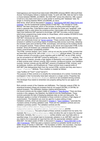 heterogeneous and hierarchical data model (XMLDOM) whereas MDAC (Microsoft Data
Access Technologies) follows a relational model. To work with XML data we had to make
a choice between MSXML and MDAC. But ADO.NET solves this dilemma. XML support
is built at a very basic level and it is quite similar to working with "database" data. No
longer is choosing between MDAC and MSXML an issue.
Web forms, which will be discussed in Chapter 2, "Introducing ASP.NET Web Forms and
Controls," are the fundamental building blocks of ASP.NET. The concept of "Code
Behind" has been introduced, which is the process of writing pres entation logic and
script in separate files. Code Behind seeks to eliminate the clutter and "spaghetti" code
(spaghetti code is code where the scripting portion intermingles with the presentation
logic) that traditional ASP seemed to encourage. ASP.NET provides a server-based,
event-driven programming model similar to Visual Basic, which enables WYSIWYG tools
like Visual Studio to be used.
ASP.NET introduces two sets of controls, the HTML controls and the Web controls,
which are collectively known as "server controls." These controls render HTML for Web
browsers in addition to providing means of preserving state across round trips, detecting
the browser types (and rendering HTML accordingly), and serving as the building blocks
for composite controls. These controls reside on the server and output plain HTML to the
browser. Since all browsers can understand HTML, they are able to overcome the
classic cross-browser compatibility problem.
The HTML controls (textbox, form, button, and so on) are the normal HTML controls that
we have been using so far, with a new runat="server" attribute added. The sole use
of these controls is to provide a quick migration path to ASP.NET as any HTML control
can be converted to an ASP.NET control by adding the runat="server" attribute. The
Web controls, however, provide a high degree of abstraction and usefulness. Four types
of Web controls exist: Intrinsic controls, Rich controls, List Bound controls, and Validation
controls. Intrinsic controls are the ASP.NET versions of traditional HTML controls, such
as textboxes, buttons, and DropDownList. These controls have a special prefix of
ASP.NET that distinguishes them from the normal HTML controls and they also have a
runat ="server" attribute. Thus a textbox is created as follows:
<asp:TextBox id="Text1" runat="server"/>
The purpose of Web controls is to simplify the nomenclature of a control. Controls that
overlapped in their functionality have been reduced to a single control. Properties like
ForeColor, Font, BackColor, Enabled, and so on are consistent among controls.
The developer thus needs to remember one property setting that he can apply to all
controls.
Rich controls consist of the Calendar and AdRotator. The Calendar outputs HTML for
downlevel browsers (these are browsers that do not support DHTML) or DHTML for
uplevel browsers. The AdRotator displays rotating advertisements.
List bound controls are the subject matter of Chapter 4, "Data Binding." There are three
controls in this category: the DataGrid, the DataList and the DataRepeater. These
controls automate the task of displaying database data as lists and data grids. The
developer applies a number of templates to these controls to achieve a high degree of
customization. The DataGrid can even be used for in-place editing of data.
Validation controls, which are discussed in Chapter 5, "Input Validation," automate the
mundane activity of writing validation code. There are five validation controls and one
validation summary control. The validation controls are the
RequiredFieldValidator, RegularExpressionValidator,
CompareValidator, RangeValidator, CustomValidator, and the
ValidationSummary. The work of each of these controls is evident from its name. For
example, the RequiredFieldValidator does not allow the user to leave the required
field blank. Similarly, the RangeValidator verifies whether user input falls within a
specified range. It is a simple task to incorporate validation in an ASP.NET web form. All
you need to do is associate an input text box with the appropriate validation control.
ADO.NET, the latest avatar of ADO, is discussed in Chapter 3, "Using ADO.NET in the
.NET Framework." ADO has seen a massive overhaul (a complete rewrite would be a
better choice of words) in ADO.NET. The foundation of ADO—the recordset—has been
given the golden handshake. As noted above, the recordset understood only the
 