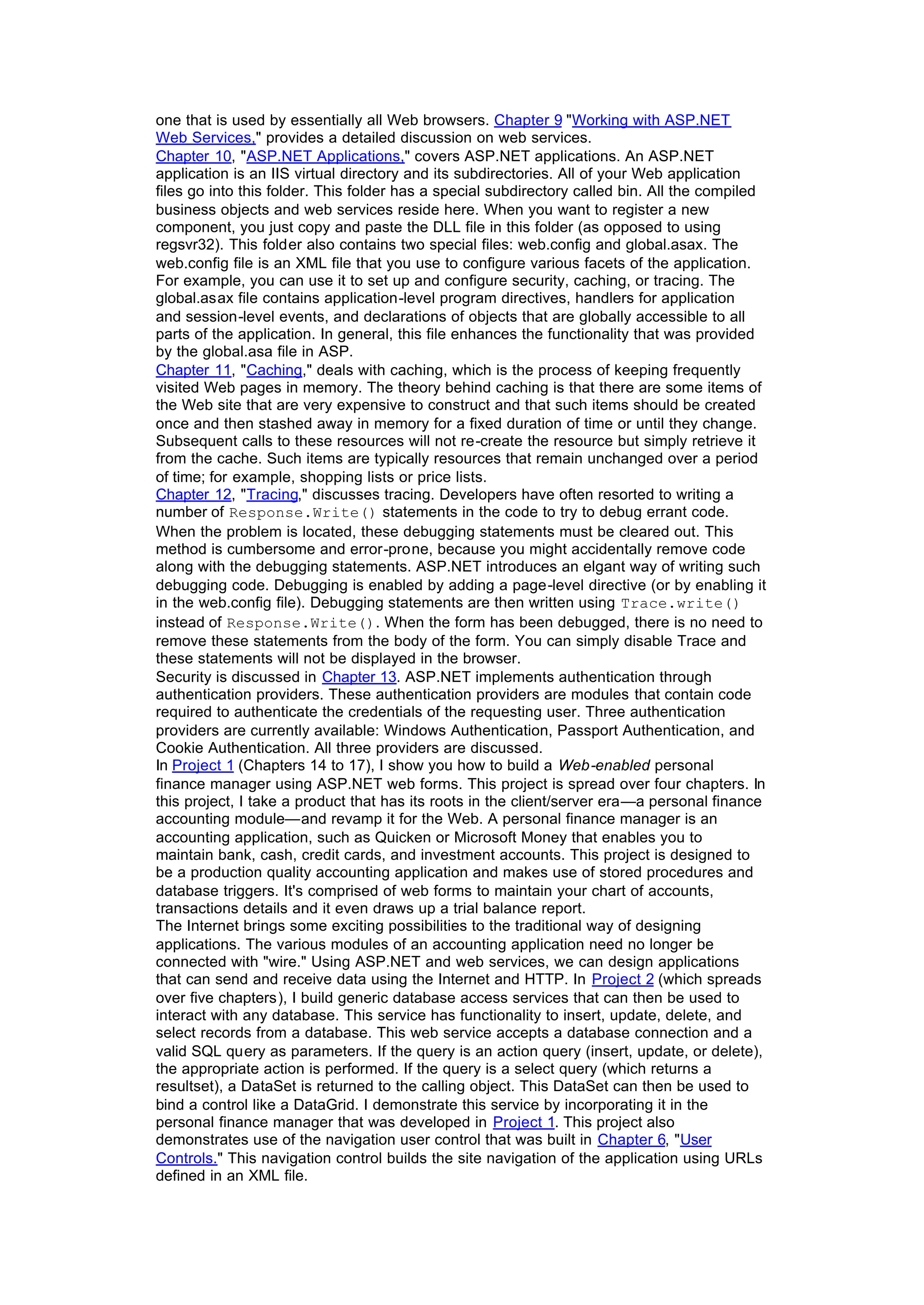 one that is used by essentially all Web browsers. Chapter 9 "Working with ASP.NET
Web Services," provides a detailed discussion on web services.
Chapter 10, "ASP.NET Applications," covers ASP.NET applications. An ASP.NET
application is an IIS virtual directory and its subdirectories. All of your Web application
files go into this folder. This folder has a special subdirectory called bin. All the compiled
business objects and web services reside here. When you want to register a new
component, you just copy and paste the DLL file in this folder (as opposed to using
regsvr32). This folder also contains two special files: web.config and global.asax. The
web.config file is an XML file that you use to configure various facets of the application.
For example, you can use it to set up and configure security, caching, or tracing. The
global.asax file contains application-level program directives, handlers for application
and session-level events, and declarations of objects that are globally accessible to all
parts of the application. In general, this file enhances the functionality that was provided
by the global.asa file in ASP.
Chapter 11, "Caching," deals with caching, which is the process of keeping frequently
visited Web pages in memory. The theory behind caching is that there are some items of
the Web site that are very expensive to construct and that such items should be created
once and then stashed away in memory for a fixed duration of time or until they change.
Subsequent calls to these resources will not re-create the resource but simply retrieve it
from the cache. Such items are typically resources that remain unchanged over a period
of time; for example, shopping lists or price lists.
Chapter 12, "Tracing," discusses tracing. Developers have often resorted to writing a
number of Response.Write() statements in the code to try to debug errant code.
When the problem is located, these debugging statements must be cleared out. This
method is cumbersome and error-prone, because you might accidentally remove code
along with the debugging statements. ASP.NET introduces an elgant way of writing such
debugging code. Debugging is enabled by adding a page-level directive (or by enabling it
in the web.config file). Debugging statements are then written using Trace.write()
instead of Response.Write(). When the form has been debugged, there is no need to
remove these statements from the body of the form. You can simply disable Trace and
these statements will not be displayed in the browser.
Security is discussed in Chapter 13. ASP.NET implements authentication through
authentication providers. These authentication providers are modules that contain code
required to authenticate the credentials of the requesting user. Three authentication
providers are currently available: Windows Authentication, Passport Authentication, and
Cookie Authentication. All three providers are discussed.
In Project 1 (Chapters 14 to 17), I show you how to build a Web-enabled personal
finance manager using ASP.NET web forms. This project is spread over four chapters. In
this project, I take a product that has its roots in the client/server era—a personal finance
accounting module—and revamp it for the Web. A personal finance manager is an
accounting application, such as Quicken or Microsoft Money that enables you to
maintain bank, cash, credit cards, and investment accounts. This project is designed to
be a production quality accounting application and makes use of stored procedures and
database triggers. It's comprised of web forms to maintain your chart of accounts,
transactions details and it even draws up a trial balance report.
The Internet brings some exciting possibilities to the traditional way of designing
applications. The various modules of an accounting application need no longer be
connected with "wire." Using ASP.NET and web services, we can design applications
that can send and receive data using the Internet and HTTP. In Project 2 (which spreads
over five chapters), I build generic database access services that can then be used to
interact with any database. This service has functionality to insert, update, delete, and
select records from a database. This web service accepts a database connection and a
valid SQL query as parameters. If the query is an action query (insert, update, or delete),
the appropriate action is performed. If the query is a select query (which returns a
resultset), a DataSet is returned to the calling object. This DataSet can then be used to
bind a control like a DataGrid. I demonstrate this service by incorporating it in the
personal finance manager that was developed in Project 1. This project also
demonstrates use of the navigation user control that was built in Chapter 6, "User
Controls." This navigation control builds the site navigation of the application using URLs
defined in an XML file.
 