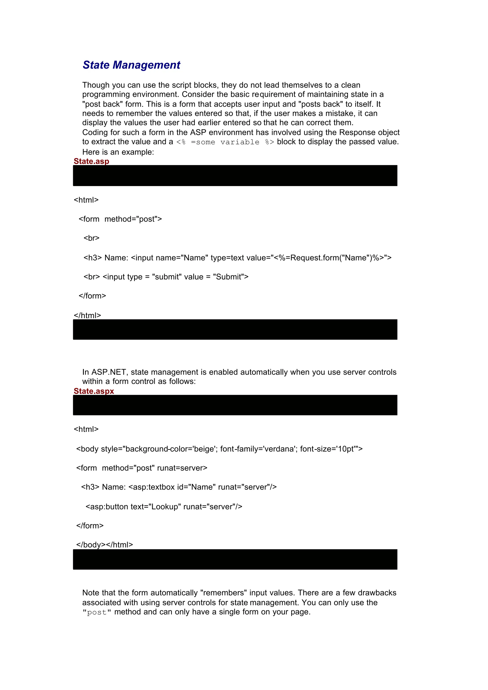 State Management
Though you can use the script blocks, they do not lead themselves to a clean
programming environment. Consider the basic requirement of maintaining state in a
"post back" form. This is a form that accepts user input and "posts back" to itself. It
needs to remember the values entered so that, if the user makes a mistake, it can
display the values the user had earlier entered so that he can correct them.
Coding for such a form in the ASP environment has involved using the Response object
to extract the value and a <% =some variable %> block to display the passed value.
Here is an example:
State.asp
<html>
<form method="post">
<br>
<h3> Name: <input name="Name" type=text value="<%=Request.form("Name")%>">
<br> <input type = "submit" value = "Submit">
</form>
</html>
In ASP.NET, state management is enabled automatically when you use server controls
within a form control as follows:
State.aspx
<html>
<body style="background-color='beige'; font-family='verdana'; font-size='10pt'">
<form method="post" runat=server>
<h3> Name: <asp:textbox id="Name" runat="server"/>
<asp:button text="Lookup" runat="server"/>
</form>
</body></html>
Note that the form automatically "remembers" input values. There are a few drawbacks
associated with using server controls for state management. You can only use the
"post" method and can only have a single form on your page.
 
