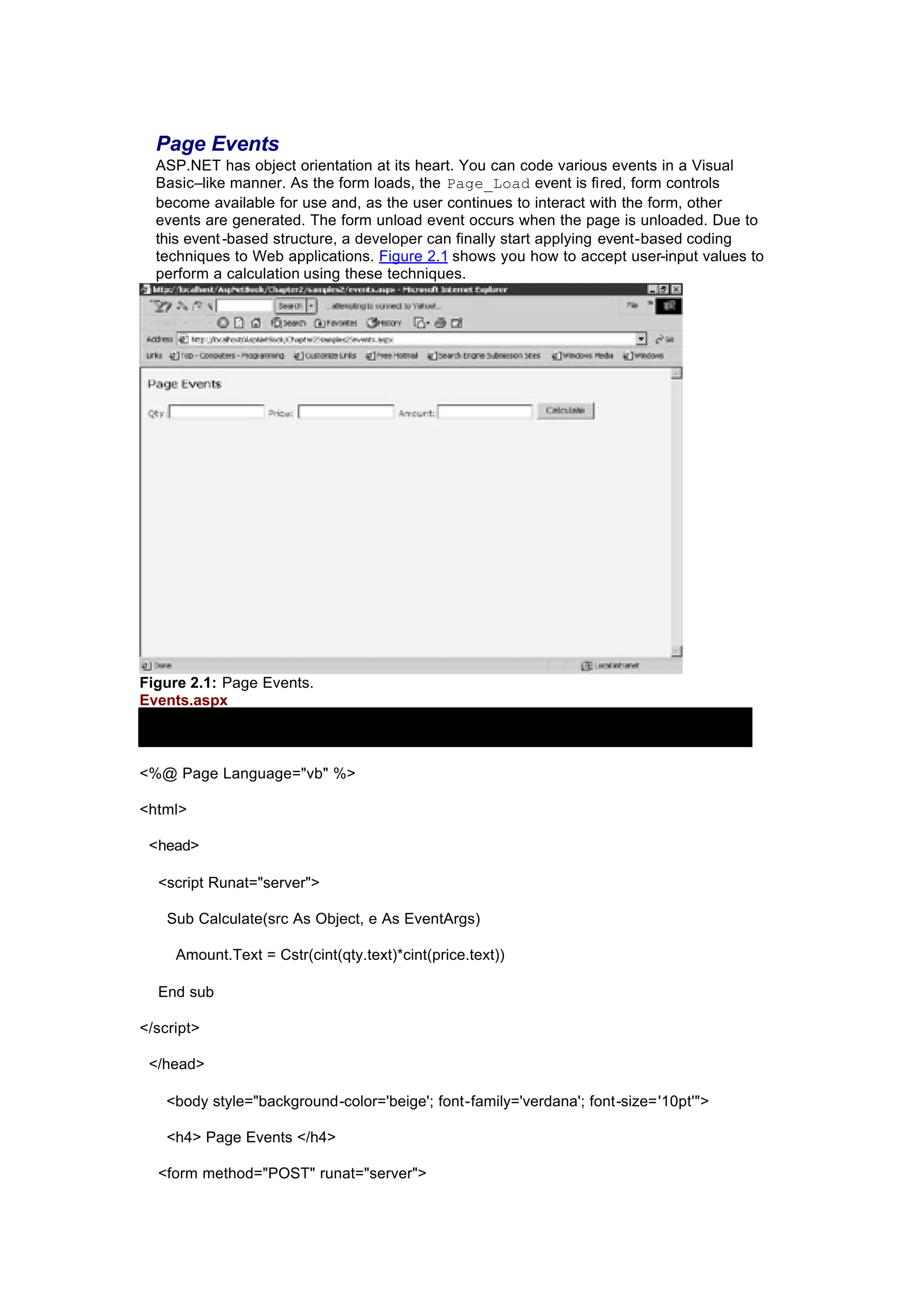 Page Events
ASP.NET has object orientation at its heart. You can code various events in a Visual
Basic–like manner. As the form loads, the Page_Load event is fired, form controls
become available for use and, as the user continues to interact with the form, other
events are generated. The form unload event occurs when the page is unloaded. Due to
this event-based structure, a developer can finally start applying event-based coding
techniques to Web applications. Figure 2.1 shows you how to accept user-input values to
perform a calculation using these techniques.
Figure 2.1: Page Events.
Events.aspx
<%@ Page Language="vb" %>
<html>
<head>
<script Runat="server">
Sub Calculate(src As Object, e As EventArgs)
Amount.Text = Cstr(cint(qty.text)*cint(price.text))
End sub
</script>
</head>
<body style="background-color='beige'; font-family='verdana'; font-size='10pt'">
<h4> Page Events </h4>
<form method="POST" runat="server">
 