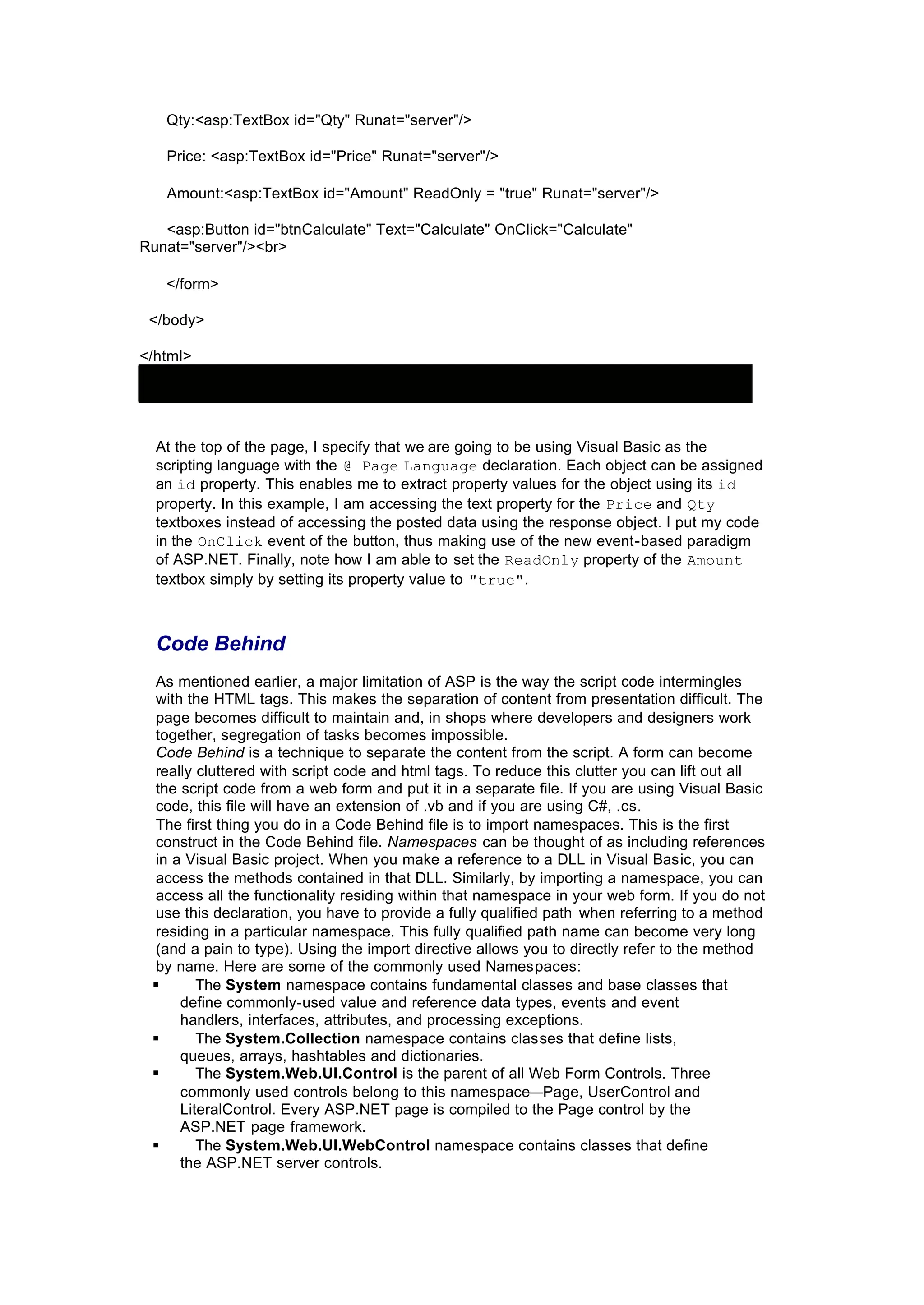 Qty:<asp:TextBox id="Qty" Runat="server"/>
Price: <asp:TextBox id="Price" Runat="server"/>
Amount:<asp:TextBox id="Amount" ReadOnly = "true" Runat="server"/>
<asp:Button id="btnCalculate" Text="Calculate" OnClick="Calculate"
Runat="server"/><br>
</form>
</body>
</html>
At the top of the page, I specify that we are going to be using Visual Basic as the
scripting language with the @ Page Language declaration. Each object can be assigned
an id property. This enables me to extract property values for the object using its id
property. In this example, I am accessing the text property for the Price and Qty
textboxes instead of accessing the posted data using the response object. I put my code
in the OnClick event of the button, thus making use of the new event-based paradigm
of ASP.NET. Finally, note how I am able to set the ReadOnly property of the Amount
textbox simply by setting its property value to "true".
Code Behind
As mentioned earlier, a major limitation of ASP is the way the script code intermingles
with the HTML tags. This makes the separation of content from presentation difficult. The
page becomes difficult to maintain and, in shops where developers and designers work
together, segregation of tasks becomes impossible.
Code Behind is a technique to separate the content from the script. A form can become
really cluttered with script code and html tags. To reduce this clutter you can lift out all
the script code from a web form and put it in a separate file. If you are using Visual Basic
code, this file will have an extension of .vb and if you are using C#, .cs.
The first thing you do in a Code Behind file is to import namespaces. This is the first
construct in the Code Behind file. Namespaces can be thought of as including references
in a Visual Basic project. When you make a reference to a DLL in Visual Basic, you can
access the methods contained in that DLL. Similarly, by importing a namespace, you can
access all the functionality residing within that namespace in your web form. If you do not
use this declaration, you have to provide a fully qualified path when referring to a method
residing in a particular namespace. This fully qualified path name can become very long
(and a pain to type). Using the import directive allows you to directly refer to the method
by name. Here are some of the commonly used Namespaces:
§ The System namespace contains fundamental classes and base classes that
define commonly-used value and reference data types, events and event
handlers, interfaces, attributes, and processing exceptions.
§ The System.Collection namespace contains classes that define lists,
queues, arrays, hashtables and dictionaries.
§ The System.Web.UI.Control is the parent of all Web Form Controls. Three
commonly used controls belong to this namespace—Page, UserControl and
LiteralControl. Every ASP.NET page is compiled to the Page control by the
ASP.NET page framework.
§ The System.Web.UI.WebControl namespace contains classes that define
the ASP.NET server controls.
 