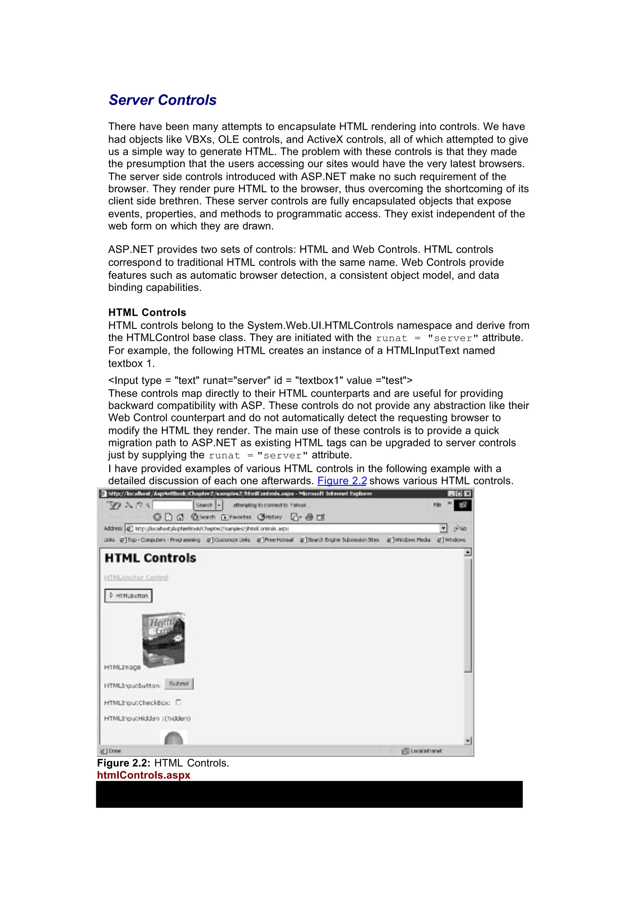 Server Controls
There have been many attempts to encapsulate HTML rendering into controls. We have
had objects like VBXs, OLE controls, and ActiveX controls, all of which attempted to give
us a simple way to generate HTML. The problem with these controls is that they made
the presumption that the users accessing our sites would have the very latest browsers.
The server side controls introduced with ASP.NET make no such requirement of the
browser. They render pure HTML to the browser, thus overcoming the shortcoming of its
client side brethren. These server controls are fully encapsulated objects that expose
events, properties, and methods to programmatic access. They exist independent of the
web form on which they are drawn.
ASP.NET provides two sets of controls: HTML and Web Controls. HTML controls
correspond to traditional HTML controls with the same name. Web Controls provide
features such as automatic browser detection, a consistent object model, and data
binding capabilities.
HTML Controls
HTML controls belong to the System.Web.UI.HTMLControls namespace and derive from
the HTMLControl base class. They are initiated with the runat = "server" attribute.
For example, the following HTML creates an instance of a HTMLInputText named
textbox 1.
<Input type = "text" runat="server" id = "textbox1" value ="test">
These controls map directly to their HTML counterparts and are useful for providing
backward compatibility with ASP. These controls do not provide any abstraction like their
Web Control counterpart and do not automatically detect the requesting browser to
modify the HTML they render. The main use of these controls is to provide a quick
migration path to ASP.NET as existing HTML tags can be upgraded to server controls
just by supplying the runat = "server" attribute.
I have provided examples of various HTML controls in the following example with a
detailed discussion of each one afterwards. Figure 2.2 shows various HTML controls.
Figure 2.2: HTML Controls.
htmlControls.aspx
 