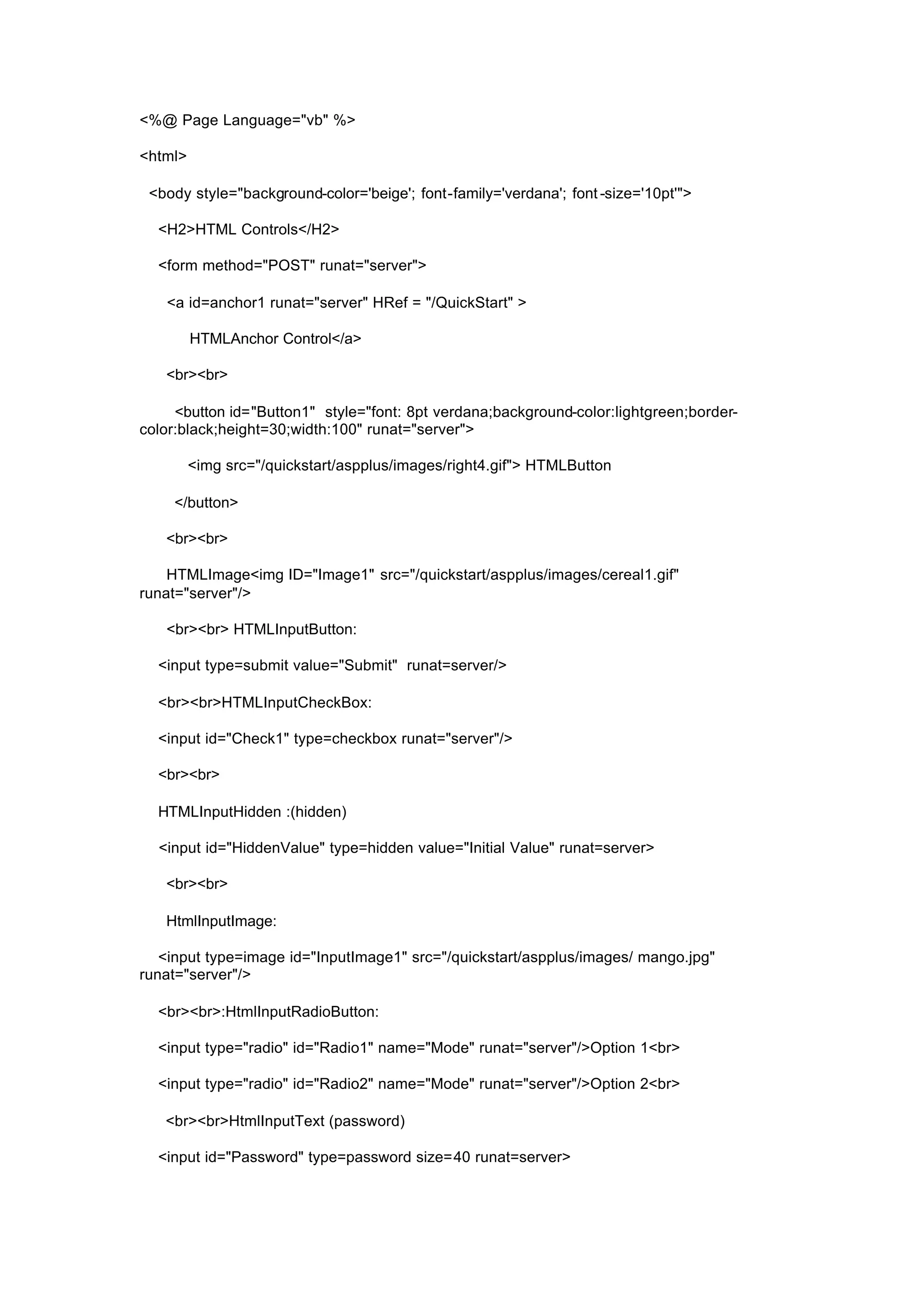 <%@ Page Language="vb" %>
<html>
<body style="background-color='beige'; font-family='verdana'; font -size='10pt'">
<H2>HTML Controls</H2>
<form method="POST" runat="server">
<a id=anchor1 runat="server" HRef = "/QuickStart" >
HTMLAnchor Control</a>
<br><br>
<button id="Button1" style="font: 8pt verdana;background-color:lightgreen;border-
color:black;height=30;width:100" runat="server">
<img src="/quickstart/aspplus/images/right4.gif"> HTMLButton
</button>
<br><br>
HTMLImage<img ID="Image1" src="/quickstart/aspplus/images/cereal1.gif"
runat="server"/>
<br><br> HTMLInputButton:
<input type=submit value="Submit" runat=server/>
<br><br>HTMLInputCheckBox:
<input id="Check1" type=checkbox runat="server"/>
<br><br>
HTMLInputHidden :(hidden)
<input id="HiddenValue" type=hidden value="Initial Value" runat=server>
<br><br>
HtmlInputImage:
<input type=image id="InputImage1" src="/quickstart/aspplus/images/ mango.jpg"
runat="server"/>
<br><br>:HtmlInputRadioButton:
<input type="radio" id="Radio1" name="Mode" runat="server"/>Option 1<br>
<input type="radio" id="Radio2" name="Mode" runat="server"/>Option 2<br>
<br><br>HtmlInputText (password)
<input id="Password" type=password size=40 runat=server>
 