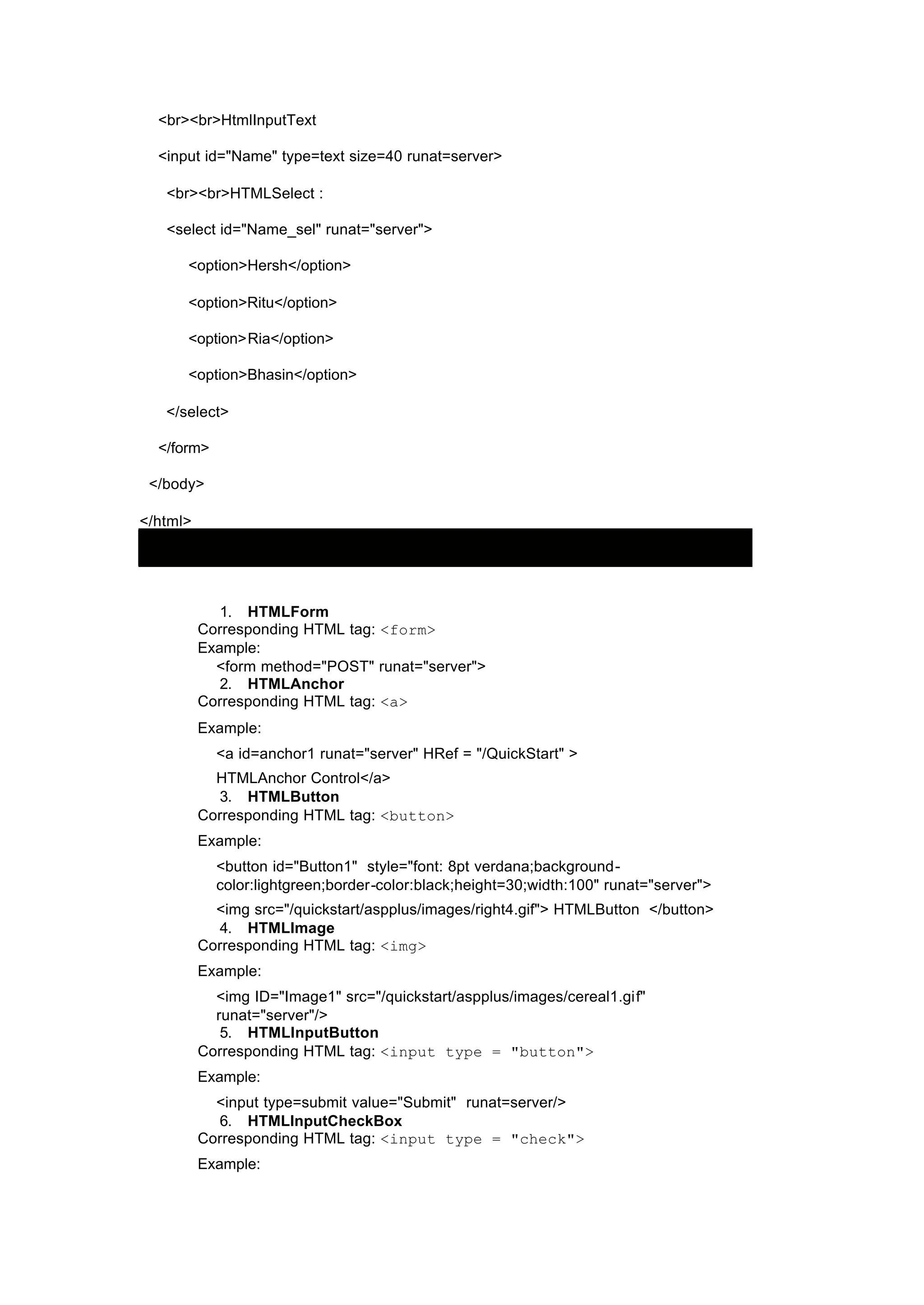 <br><br>HtmlInputText
<input id="Name" type=text size=40 runat=server>
<br><br>HTMLSelect :
<select id="Name_sel" runat="server">
<option>Hersh</option>
<option>Ritu</option>
<option>Ria</option>
<option>Bhasin</option>
</select>
</form>
</body>
</html>
1. HTMLForm
Corresponding HTML tag: <form>
Example:
<form method="POST" runat="server">
2. HTMLAnchor
Corresponding HTML tag: <a>
Example:
<a id=anchor1 runat="server" HRef = "/QuickStart" >
HTMLAnchor Control</a>
3. HTMLButton
Corresponding HTML tag: <button>
Example:
<button id="Button1" style="font: 8pt verdana;background-
color:lightgreen;border-color:black;height=30;width:100" runat="server">
<img src="/quickstart/aspplus/images/right4.gif"> HTMLButton </button>
4. HTMLImage
Corresponding HTML tag: <img>
Example:
<img ID="Image1" src="/quickstart/aspplus/images/cereal1.gif"
runat="server"/>
5. HTMLInputButton
Corresponding HTML tag: <input type = "button">
Example:
<input type=submit value="Submit" runat=server/>
6. HTMLInputCheckBox
Corresponding HTML tag: <input type = "check">
Example:
 