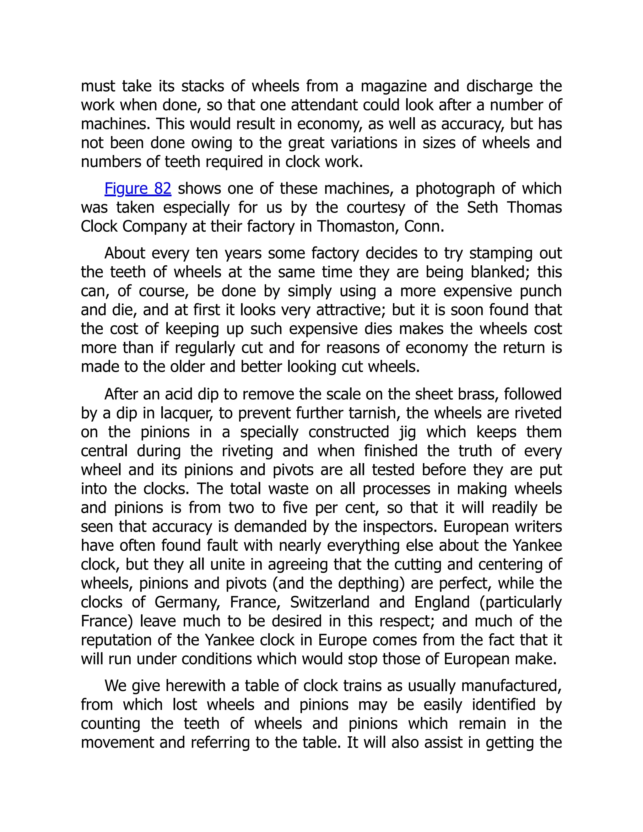must take its stacks of wheels from a magazine and discharge the
work when done, so that one attendant could look after a number of
machines. This would result in economy, as well as accuracy, but has
not been done owing to the great variations in sizes of wheels and
numbers of teeth required in clock work.
Figure 82 shows one of these machines, a photograph of which
was taken especially for us by the courtesy of the Seth Thomas
Clock Company at their factory in Thomaston, Conn.
About every ten years some factory decides to try stamping out
the teeth of wheels at the same time they are being blanked; this
can, of course, be done by simply using a more expensive punch
and die, and at first it looks very attractive; but it is soon found that
the cost of keeping up such expensive dies makes the wheels cost
more than if regularly cut and for reasons of economy the return is
made to the older and better looking cut wheels.
After an acid dip to remove the scale on the sheet brass, followed
by a dip in lacquer, to prevent further tarnish, the wheels are riveted
on the pinions in a specially constructed jig which keeps them
central during the riveting and when finished the truth of every
wheel and its pinions and pivots are all tested before they are put
into the clocks. The total waste on all processes in making wheels
and pinions is from two to five per cent, so that it will readily be
seen that accuracy is demanded by the inspectors. European writers
have often found fault with nearly everything else about the Yankee
clock, but they all unite in agreeing that the cutting and centering of
wheels, pinions and pivots (and the depthing) are perfect, while the
clocks of Germany, France, Switzerland and England (particularly
France) leave much to be desired in this respect; and much of the
reputation of the Yankee clock in Europe comes from the fact that it
will run under conditions which would stop those of European make.
We give herewith a table of clock trains as usually manufactured,
from which lost wheels and pinions may be easily identified by
counting the teeth of wheels and pinions which remain in the
movement and referring to the table. It will also assist in getting the
 