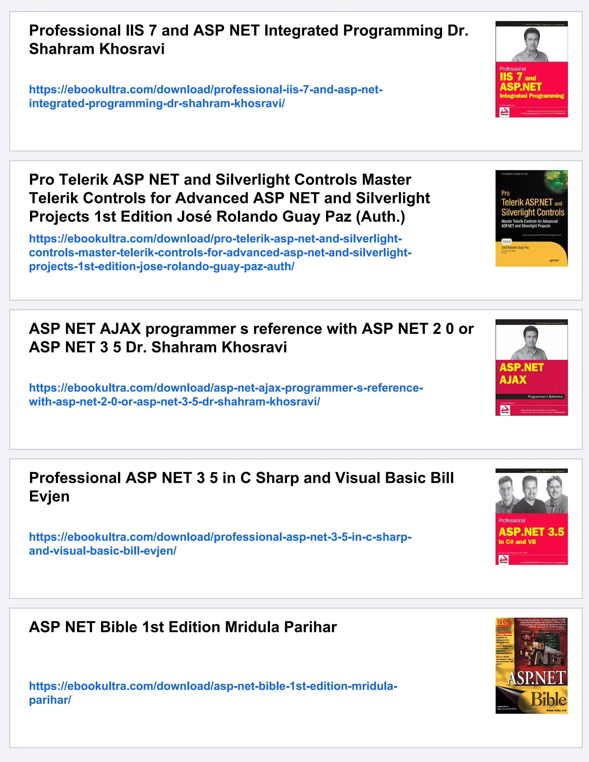 Professional IIS 7 and ASP NET Integrated Programming Dr.
Shahram Khosravi
https://ebookultra.com/download/professional-iis-7-and-asp-net-
integrated-programming-dr-shahram-khosravi/
Pro Telerik ASP NET and Silverlight Controls Master
Telerik Controls for Advanced ASP NET and Silverlight
Projects 1st Edition José Rolando Guay Paz (Auth.)
https://ebookultra.com/download/pro-telerik-asp-net-and-silverlight-
controls-master-telerik-controls-for-advanced-asp-net-and-silverlight-
projects-1st-edition-jose-rolando-guay-paz-auth/
ASP NET AJAX programmer s reference with ASP NET 2 0 or
ASP NET 3 5 Dr. Shahram Khosravi
https://ebookultra.com/download/asp-net-ajax-programmer-s-reference-
with-asp-net-2-0-or-asp-net-3-5-dr-shahram-khosravi/
Professional ASP NET 3 5 in C Sharp and Visual Basic Bill
Evjen
https://ebookultra.com/download/professional-asp-net-3-5-in-c-sharp-
and-visual-basic-bill-evjen/
ASP NET Bible 1st Edition Mridula Parihar
https://ebookultra.com/download/asp-net-bible-1st-edition-mridula-
parihar/
 