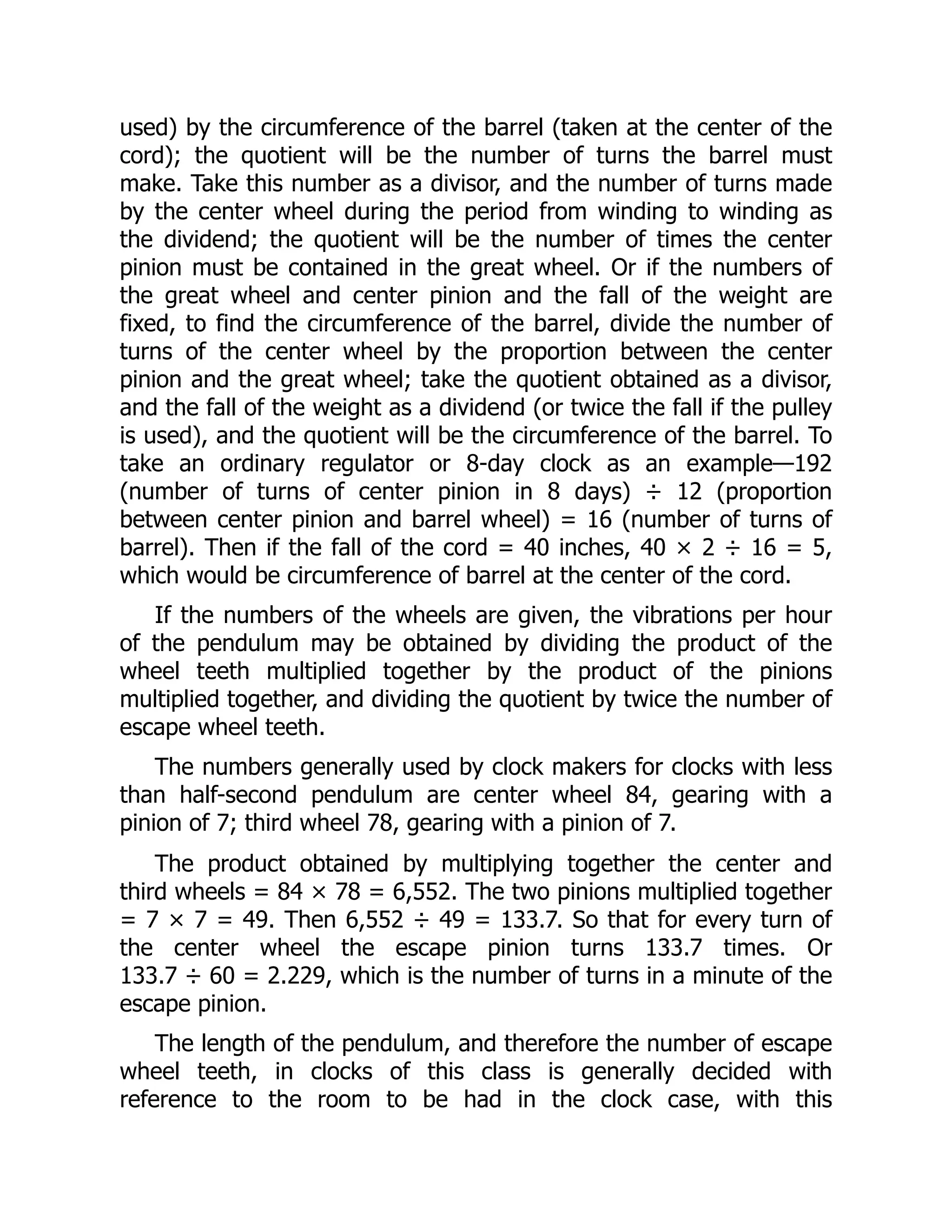 used) by the circumference of the barrel (taken at the center of the
cord); the quotient will be the number of turns the barrel must
make. Take this number as a divisor, and the number of turns made
by the center wheel during the period from winding to winding as
the dividend; the quotient will be the number of times the center
pinion must be contained in the great wheel. Or if the numbers of
the great wheel and center pinion and the fall of the weight are
fixed, to find the circumference of the barrel, divide the number of
turns of the center wheel by the proportion between the center
pinion and the great wheel; take the quotient obtained as a divisor,
and the fall of the weight as a dividend (or twice the fall if the pulley
is used), and the quotient will be the circumference of the barrel. To
take an ordinary regulator or 8-day clock as an example—192
(number of turns of center pinion in 8 days) ÷ 12 (proportion
between center pinion and barrel wheel) = 16 (number of turns of
barrel). Then if the fall of the cord = 40 inches, 40 × 2 ÷ 16 = 5,
which would be circumference of barrel at the center of the cord.
If the numbers of the wheels are given, the vibrations per hour
of the pendulum may be obtained by dividing the product of the
wheel teeth multiplied together by the product of the pinions
multiplied together, and dividing the quotient by twice the number of
escape wheel teeth.
The numbers generally used by clock makers for clocks with less
than half-second pendulum are center wheel 84, gearing with a
pinion of 7; third wheel 78, gearing with a pinion of 7.
The product obtained by multiplying together the center and
third wheels = 84 × 78 = 6,552. The two pinions multiplied together
= 7 × 7 = 49. Then 6,552 ÷ 49 = 133.7. So that for every turn of
the center wheel the escape pinion turns 133.7 times. Or
133.7 ÷ 60 = 2.229, which is the number of turns in a minute of the
escape pinion.
The length of the pendulum, and therefore the number of escape
wheel teeth, in clocks of this class is generally decided with
reference to the room to be had in the clock case, with this
 