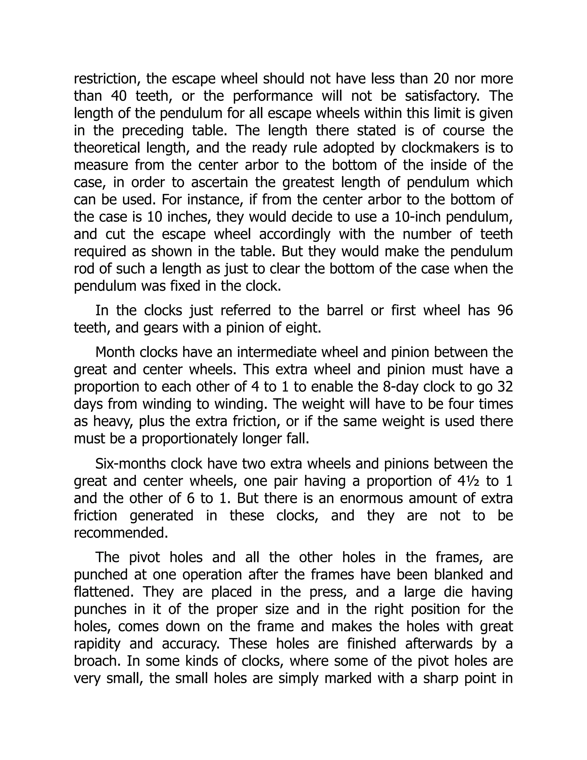 restriction, the escape wheel should not have less than 20 nor more
than 40 teeth, or the performance will not be satisfactory. The
length of the pendulum for all escape wheels within this limit is given
in the preceding table. The length there stated is of course the
theoretical length, and the ready rule adopted by clockmakers is to
measure from the center arbor to the bottom of the inside of the
case, in order to ascertain the greatest length of pendulum which
can be used. For instance, if from the center arbor to the bottom of
the case is 10 inches, they would decide to use a 10-inch pendulum,
and cut the escape wheel accordingly with the number of teeth
required as shown in the table. But they would make the pendulum
rod of such a length as just to clear the bottom of the case when the
pendulum was fixed in the clock.
In the clocks just referred to the barrel or first wheel has 96
teeth, and gears with a pinion of eight.
Month clocks have an intermediate wheel and pinion between the
great and center wheels. This extra wheel and pinion must have a
proportion to each other of 4 to 1 to enable the 8-day clock to go 32
days from winding to winding. The weight will have to be four times
as heavy, plus the extra friction, or if the same weight is used there
must be a proportionately longer fall.
Six-months clock have two extra wheels and pinions between the
great and center wheels, one pair having a proportion of 4½ to 1
and the other of 6 to 1. But there is an enormous amount of extra
friction generated in these clocks, and they are not to be
recommended.
The pivot holes and all the other holes in the frames, are
punched at one operation after the frames have been blanked and
flattened. They are placed in the press, and a large die having
punches in it of the proper size and in the right position for the
holes, comes down on the frame and makes the holes with great
rapidity and accuracy. These holes are finished afterwards by a
broach. In some kinds of clocks, where some of the pivot holes are
very small, the small holes are simply marked with a sharp point in
 