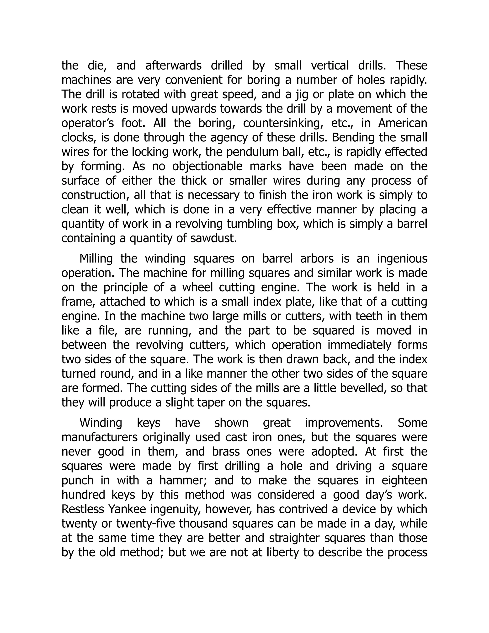 the die, and afterwards drilled by small vertical drills. These
machines are very convenient for boring a number of holes rapidly.
The drill is rotated with great speed, and a jig or plate on which the
work rests is moved upwards towards the drill by a movement of the
operator’s foot. All the boring, countersinking, etc., in American
clocks, is done through the agency of these drills. Bending the small
wires for the locking work, the pendulum ball, etc., is rapidly effected
by forming. As no objectionable marks have been made on the
surface of either the thick or smaller wires during any process of
construction, all that is necessary to finish the iron work is simply to
clean it well, which is done in a very effective manner by placing a
quantity of work in a revolving tumbling box, which is simply a barrel
containing a quantity of sawdust.
Milling the winding squares on barrel arbors is an ingenious
operation. The machine for milling squares and similar work is made
on the principle of a wheel cutting engine. The work is held in a
frame, attached to which is a small index plate, like that of a cutting
engine. In the machine two large mills or cutters, with teeth in them
like a file, are running, and the part to be squared is moved in
between the revolving cutters, which operation immediately forms
two sides of the square. The work is then drawn back, and the index
turned round, and in a like manner the other two sides of the square
are formed. The cutting sides of the mills are a little bevelled, so that
they will produce a slight taper on the squares.
Winding keys have shown great improvements. Some
manufacturers originally used cast iron ones, but the squares were
never good in them, and brass ones were adopted. At first the
squares were made by first drilling a hole and driving a square
punch in with a hammer; and to make the squares in eighteen
hundred keys by this method was considered a good day’s work.
Restless Yankee ingenuity, however, has contrived a device by which
twenty or twenty-five thousand squares can be made in a day, while
at the same time they are better and straighter squares than those
by the old method; but we are not at liberty to describe the process
 
