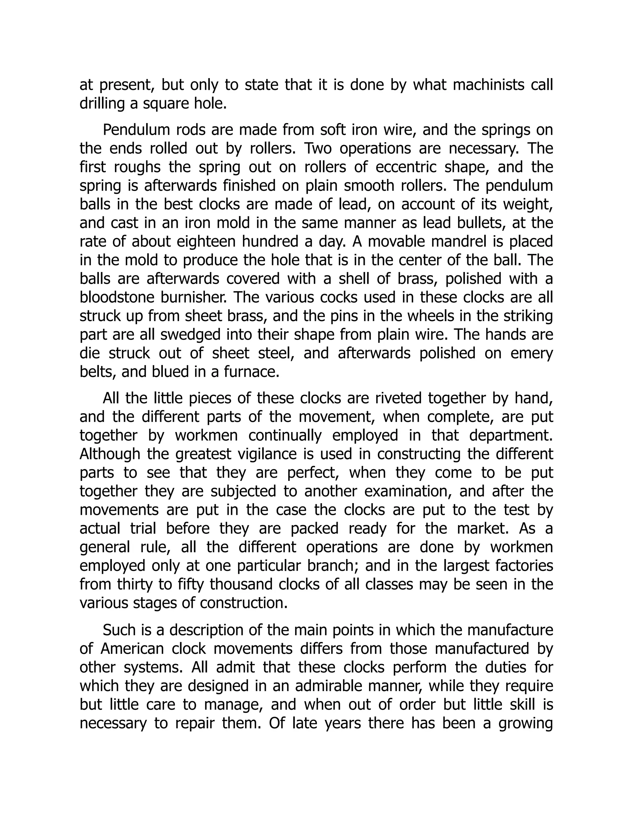 at present, but only to state that it is done by what machinists call
drilling a square hole.
Pendulum rods are made from soft iron wire, and the springs on
the ends rolled out by rollers. Two operations are necessary. The
first roughs the spring out on rollers of eccentric shape, and the
spring is afterwards finished on plain smooth rollers. The pendulum
balls in the best clocks are made of lead, on account of its weight,
and cast in an iron mold in the same manner as lead bullets, at the
rate of about eighteen hundred a day. A movable mandrel is placed
in the mold to produce the hole that is in the center of the ball. The
balls are afterwards covered with a shell of brass, polished with a
bloodstone burnisher. The various cocks used in these clocks are all
struck up from sheet brass, and the pins in the wheels in the striking
part are all swedged into their shape from plain wire. The hands are
die struck out of sheet steel, and afterwards polished on emery
belts, and blued in a furnace.
All the little pieces of these clocks are riveted together by hand,
and the different parts of the movement, when complete, are put
together by workmen continually employed in that department.
Although the greatest vigilance is used in constructing the different
parts to see that they are perfect, when they come to be put
together they are subjected to another examination, and after the
movements are put in the case the clocks are put to the test by
actual trial before they are packed ready for the market. As a
general rule, all the different operations are done by workmen
employed only at one particular branch; and in the largest factories
from thirty to fifty thousand clocks of all classes may be seen in the
various stages of construction.
Such is a description of the main points in which the manufacture
of American clock movements differs from those manufactured by
other systems. All admit that these clocks perform the duties for
which they are designed in an admirable manner, while they require
but little care to manage, and when out of order but little skill is
necessary to repair them. Of late years there has been a growing
 