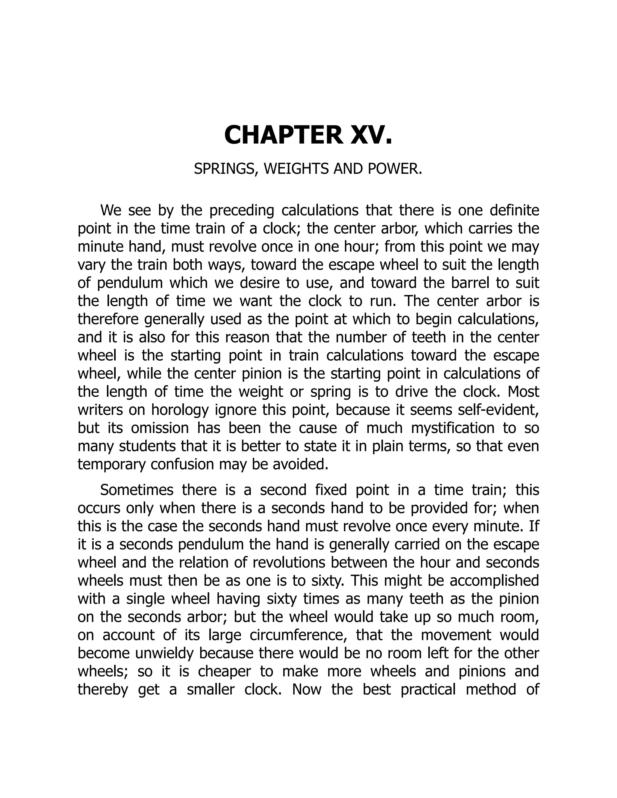 CHAPTER XV.
SPRINGS, WEIGHTS AND POWER.
We see by the preceding calculations that there is one definite
point in the time train of a clock; the center arbor, which carries the
minute hand, must revolve once in one hour; from this point we may
vary the train both ways, toward the escape wheel to suit the length
of pendulum which we desire to use, and toward the barrel to suit
the length of time we want the clock to run. The center arbor is
therefore generally used as the point at which to begin calculations,
and it is also for this reason that the number of teeth in the center
wheel is the starting point in train calculations toward the escape
wheel, while the center pinion is the starting point in calculations of
the length of time the weight or spring is to drive the clock. Most
writers on horology ignore this point, because it seems self-evident,
but its omission has been the cause of much mystification to so
many students that it is better to state it in plain terms, so that even
temporary confusion may be avoided.
Sometimes there is a second fixed point in a time train; this
occurs only when there is a seconds hand to be provided for; when
this is the case the seconds hand must revolve once every minute. If
it is a seconds pendulum the hand is generally carried on the escape
wheel and the relation of revolutions between the hour and seconds
wheels must then be as one is to sixty. This might be accomplished
with a single wheel having sixty times as many teeth as the pinion
on the seconds arbor; but the wheel would take up so much room,
on account of its large circumference, that the movement would
become unwieldy because there would be no room left for the other
wheels; so it is cheaper to make more wheels and pinions and
thereby get a smaller clock. Now the best practical method of
 