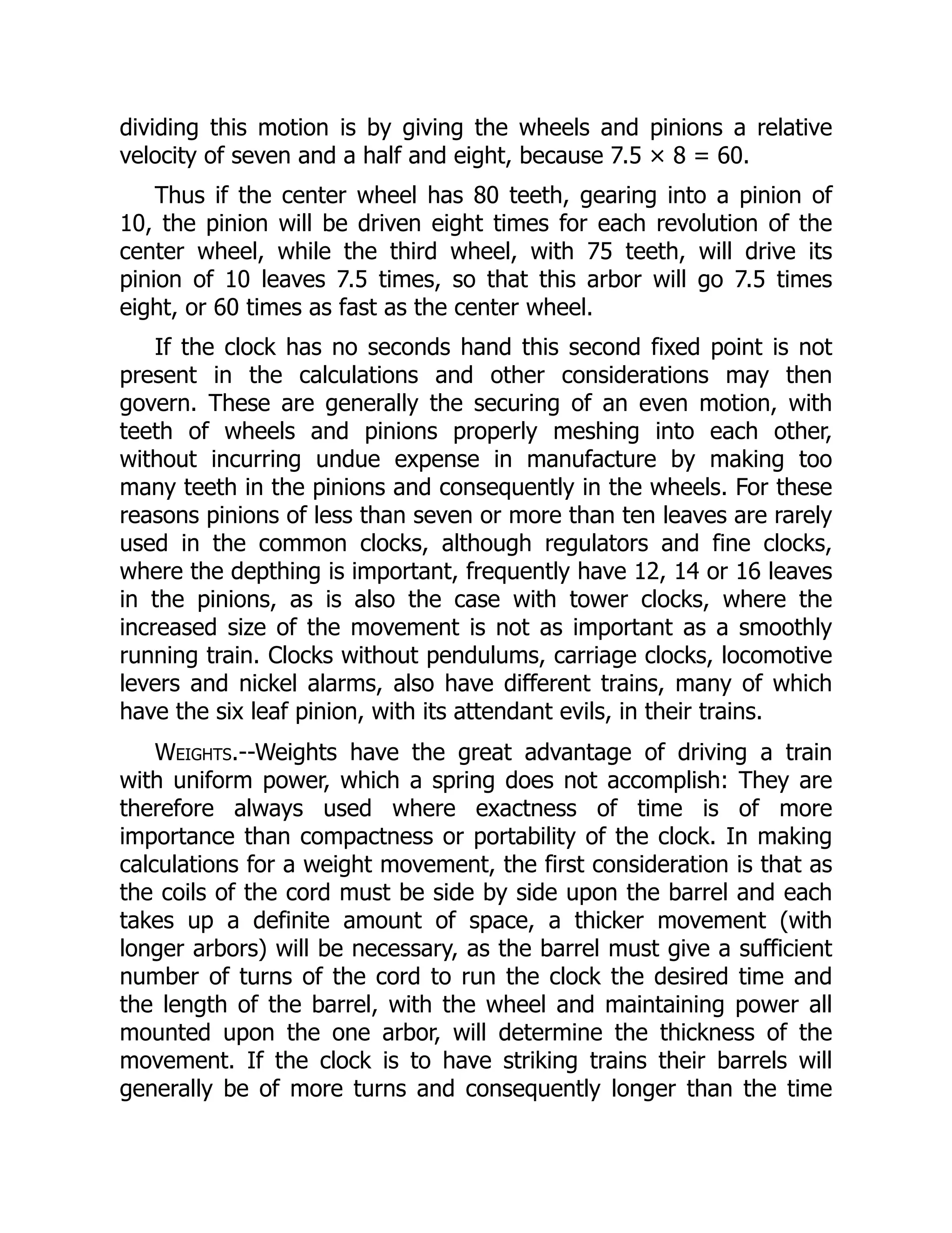 dividing this motion is by giving the wheels and pinions a relative
velocity of seven and a half and eight, because 7.5 × 8 = 60.
Thus if the center wheel has 80 teeth, gearing into a pinion of
10, the pinion will be driven eight times for each revolution of the
center wheel, while the third wheel, with 75 teeth, will drive its
pinion of 10 leaves 7.5 times, so that this arbor will go 7.5 times
eight, or 60 times as fast as the center wheel.
If the clock has no seconds hand this second fixed point is not
present in the calculations and other considerations may then
govern. These are generally the securing of an even motion, with
teeth of wheels and pinions properly meshing into each other,
without incurring undue expense in manufacture by making too
many teeth in the pinions and consequently in the wheels. For these
reasons pinions of less than seven or more than ten leaves are rarely
used in the common clocks, although regulators and fine clocks,
where the depthing is important, frequently have 12, 14 or 16 leaves
in the pinions, as is also the case with tower clocks, where the
increased size of the movement is not as important as a smoothly
running train. Clocks without pendulums, carriage clocks, locomotive
levers and nickel alarms, also have different trains, many of which
have the six leaf pinion, with its attendant evils, in their trains.
Weights.--Weights have the great advantage of driving a train
with uniform power, which a spring does not accomplish: They are
therefore always used where exactness of time is of more
importance than compactness or portability of the clock. In making
calculations for a weight movement, the first consideration is that as
the coils of the cord must be side by side upon the barrel and each
takes up a definite amount of space, a thicker movement (with
longer arbors) will be necessary, as the barrel must give a sufficient
number of turns of the cord to run the clock the desired time and
the length of the barrel, with the wheel and maintaining power all
mounted upon the one arbor, will determine the thickness of the
movement. If the clock is to have striking trains their barrels will
generally be of more turns and consequently longer than the time
 