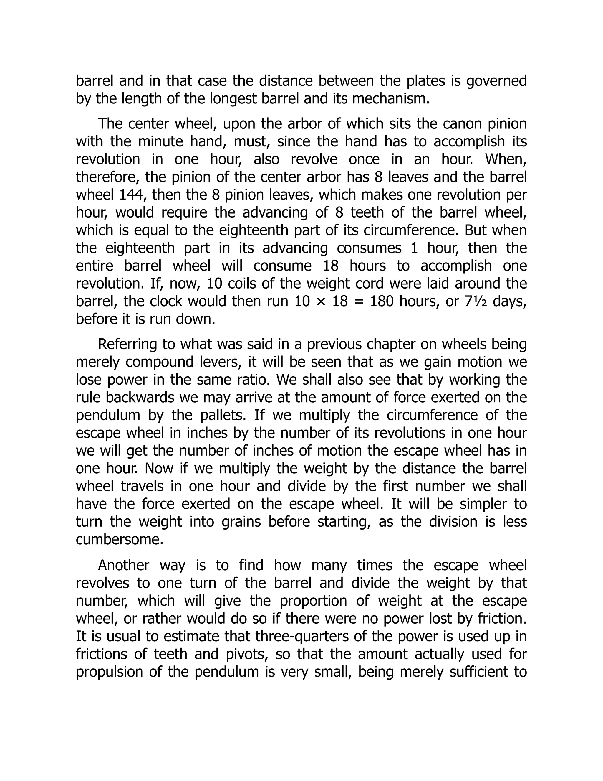 barrel and in that case the distance between the plates is governed
by the length of the longest barrel and its mechanism.
The center wheel, upon the arbor of which sits the canon pinion
with the minute hand, must, since the hand has to accomplish its
revolution in one hour, also revolve once in an hour. When,
therefore, the pinion of the center arbor has 8 leaves and the barrel
wheel 144, then the 8 pinion leaves, which makes one revolution per
hour, would require the advancing of 8 teeth of the barrel wheel,
which is equal to the eighteenth part of its circumference. But when
the eighteenth part in its advancing consumes 1 hour, then the
entire barrel wheel will consume 18 hours to accomplish one
revolution. If, now, 10 coils of the weight cord were laid around the
barrel, the clock would then run 10 × 18 = 180 hours, or 7½ days,
before it is run down.
Referring to what was said in a previous chapter on wheels being
merely compound levers, it will be seen that as we gain motion we
lose power in the same ratio. We shall also see that by working the
rule backwards we may arrive at the amount of force exerted on the
pendulum by the pallets. If we multiply the circumference of the
escape wheel in inches by the number of its revolutions in one hour
we will get the number of inches of motion the escape wheel has in
one hour. Now if we multiply the weight by the distance the barrel
wheel travels in one hour and divide by the first number we shall
have the force exerted on the escape wheel. It will be simpler to
turn the weight into grains before starting, as the division is less
cumbersome.
Another way is to find how many times the escape wheel
revolves to one turn of the barrel and divide the weight by that
number, which will give the proportion of weight at the escape
wheel, or rather would do so if there were no power lost by friction.
It is usual to estimate that three-quarters of the power is used up in
frictions of teeth and pivots, so that the amount actually used for
propulsion of the pendulum is very small, being merely sufficient to
 