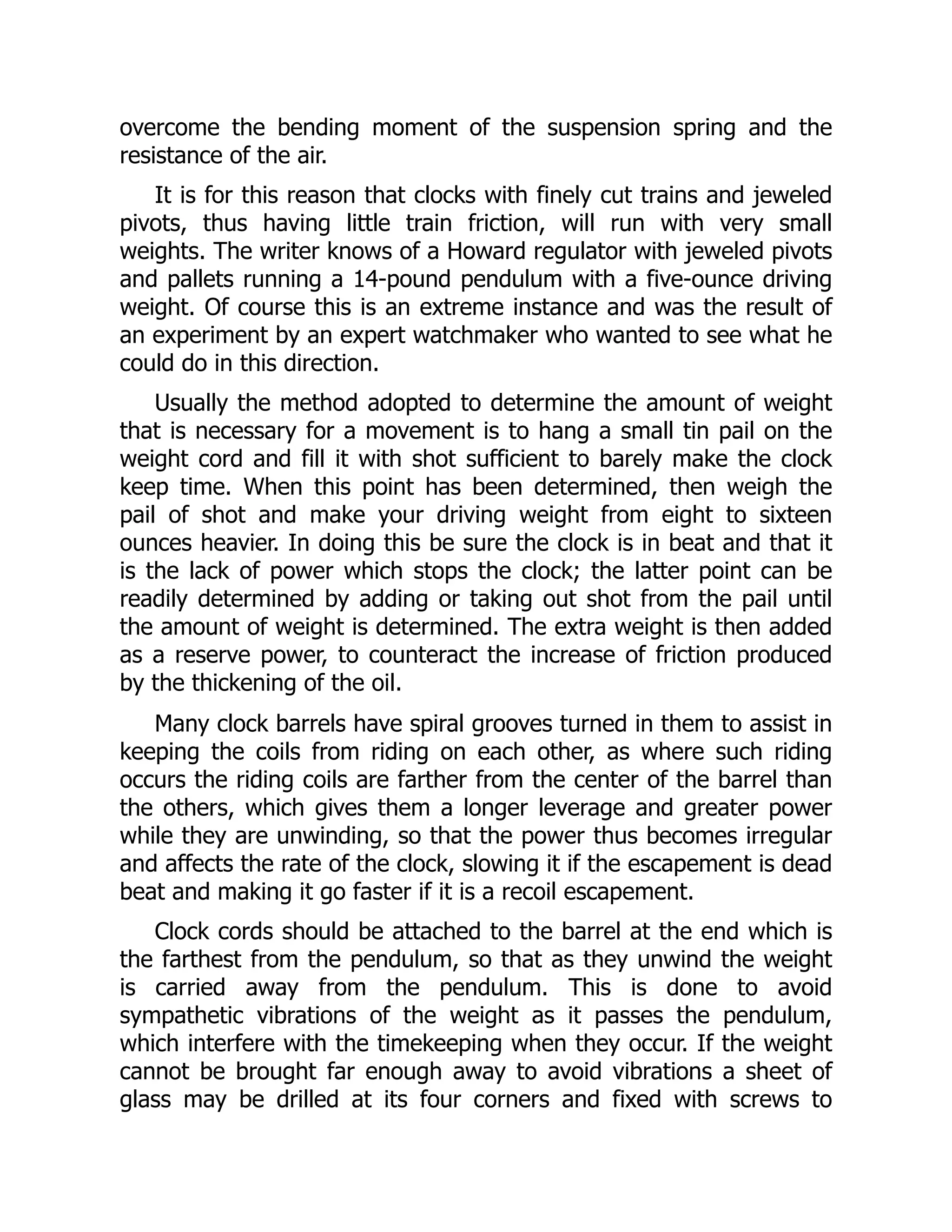overcome the bending moment of the suspension spring and the
resistance of the air.
It is for this reason that clocks with finely cut trains and jeweled
pivots, thus having little train friction, will run with very small
weights. The writer knows of a Howard regulator with jeweled pivots
and pallets running a 14-pound pendulum with a five-ounce driving
weight. Of course this is an extreme instance and was the result of
an experiment by an expert watchmaker who wanted to see what he
could do in this direction.
Usually the method adopted to determine the amount of weight
that is necessary for a movement is to hang a small tin pail on the
weight cord and fill it with shot sufficient to barely make the clock
keep time. When this point has been determined, then weigh the
pail of shot and make your driving weight from eight to sixteen
ounces heavier. In doing this be sure the clock is in beat and that it
is the lack of power which stops the clock; the latter point can be
readily determined by adding or taking out shot from the pail until
the amount of weight is determined. The extra weight is then added
as a reserve power, to counteract the increase of friction produced
by the thickening of the oil.
Many clock barrels have spiral grooves turned in them to assist in
keeping the coils from riding on each other, as where such riding
occurs the riding coils are farther from the center of the barrel than
the others, which gives them a longer leverage and greater power
while they are unwinding, so that the power thus becomes irregular
and affects the rate of the clock, slowing it if the escapement is dead
beat and making it go faster if it is a recoil escapement.
Clock cords should be attached to the barrel at the end which is
the farthest from the pendulum, so that as they unwind the weight
is carried away from the pendulum. This is done to avoid
sympathetic vibrations of the weight as it passes the pendulum,
which interfere with the timekeeping when they occur. If the weight
cannot be brought far enough away to avoid vibrations a sheet of
glass may be drilled at its four corners and fixed with screws to
 