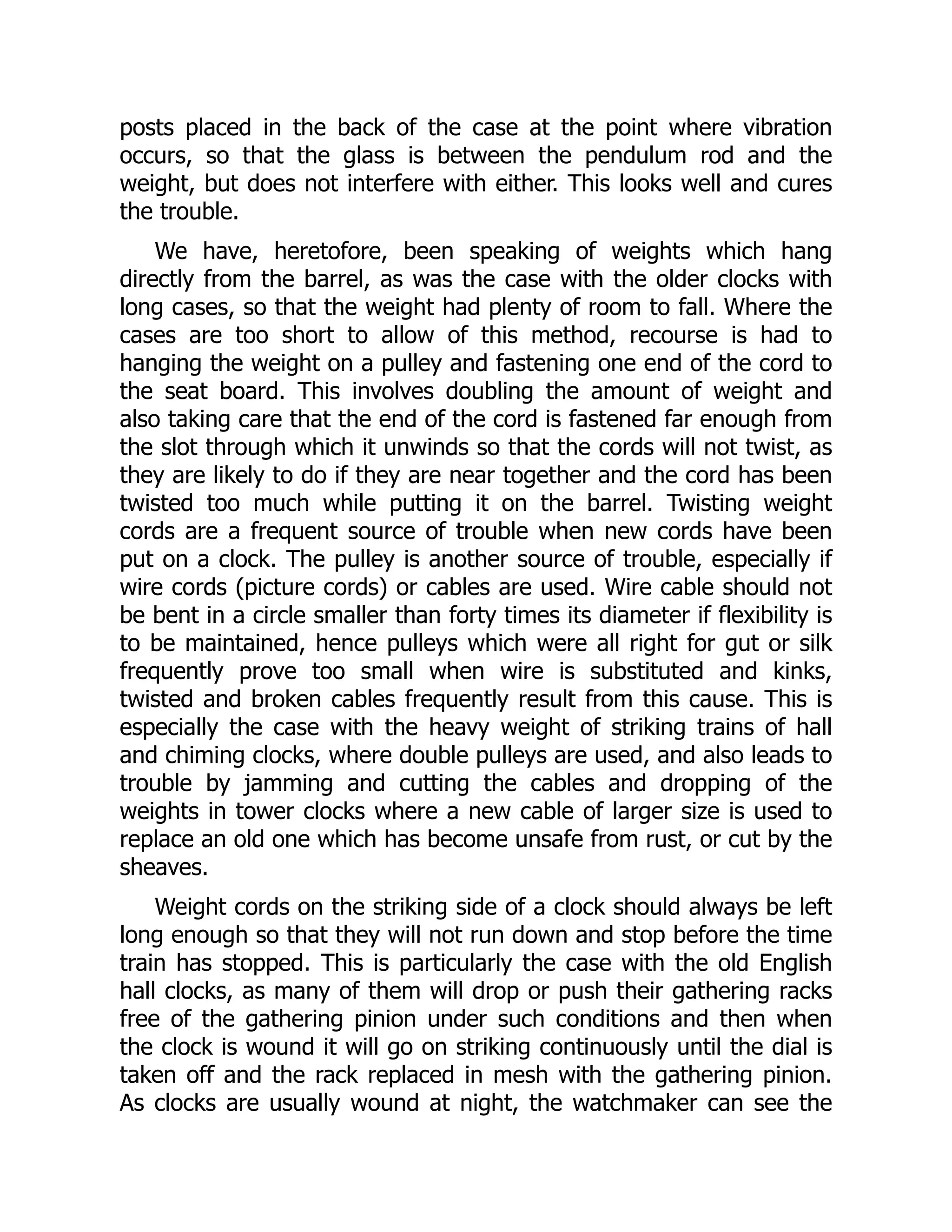 posts placed in the back of the case at the point where vibration
occurs, so that the glass is between the pendulum rod and the
weight, but does not interfere with either. This looks well and cures
the trouble.
We have, heretofore, been speaking of weights which hang
directly from the barrel, as was the case with the older clocks with
long cases, so that the weight had plenty of room to fall. Where the
cases are too short to allow of this method, recourse is had to
hanging the weight on a pulley and fastening one end of the cord to
the seat board. This involves doubling the amount of weight and
also taking care that the end of the cord is fastened far enough from
the slot through which it unwinds so that the cords will not twist, as
they are likely to do if they are near together and the cord has been
twisted too much while putting it on the barrel. Twisting weight
cords are a frequent source of trouble when new cords have been
put on a clock. The pulley is another source of trouble, especially if
wire cords (picture cords) or cables are used. Wire cable should not
be bent in a circle smaller than forty times its diameter if flexibility is
to be maintained, hence pulleys which were all right for gut or silk
frequently prove too small when wire is substituted and kinks,
twisted and broken cables frequently result from this cause. This is
especially the case with the heavy weight of striking trains of hall
and chiming clocks, where double pulleys are used, and also leads to
trouble by jamming and cutting the cables and dropping of the
weights in tower clocks where a new cable of larger size is used to
replace an old one which has become unsafe from rust, or cut by the
sheaves.
Weight cords on the striking side of a clock should always be left
long enough so that they will not run down and stop before the time
train has stopped. This is particularly the case with the old English
hall clocks, as many of them will drop or push their gathering racks
free of the gathering pinion under such conditions and then when
the clock is wound it will go on striking continuously until the dial is
taken off and the rack replaced in mesh with the gathering pinion.
As clocks are usually wound at night, the watchmaker can see the
 