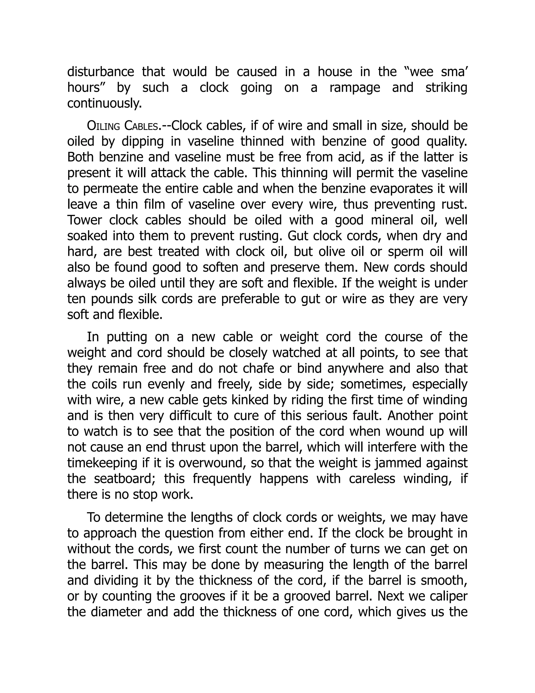 disturbance that would be caused in a house in the “wee sma’
hours” by such a clock going on a rampage and striking
continuously.
Oiling Cables.--Clock cables, if of wire and small in size, should be
oiled by dipping in vaseline thinned with benzine of good quality.
Both benzine and vaseline must be free from acid, as if the latter is
present it will attack the cable. This thinning will permit the vaseline
to permeate the entire cable and when the benzine evaporates it will
leave a thin film of vaseline over every wire, thus preventing rust.
Tower clock cables should be oiled with a good mineral oil, well
soaked into them to prevent rusting. Gut clock cords, when dry and
hard, are best treated with clock oil, but olive oil or sperm oil will
also be found good to soften and preserve them. New cords should
always be oiled until they are soft and flexible. If the weight is under
ten pounds silk cords are preferable to gut or wire as they are very
soft and flexible.
In putting on a new cable or weight cord the course of the
weight and cord should be closely watched at all points, to see that
they remain free and do not chafe or bind anywhere and also that
the coils run evenly and freely, side by side; sometimes, especially
with wire, a new cable gets kinked by riding the first time of winding
and is then very difficult to cure of this serious fault. Another point
to watch is to see that the position of the cord when wound up will
not cause an end thrust upon the barrel, which will interfere with the
timekeeping if it is overwound, so that the weight is jammed against
the seatboard; this frequently happens with careless winding, if
there is no stop work.
To determine the lengths of clock cords or weights, we may have
to approach the question from either end. If the clock be brought in
without the cords, we first count the number of turns we can get on
the barrel. This may be done by measuring the length of the barrel
and dividing it by the thickness of the cord, if the barrel is smooth,
or by counting the grooves if it be a grooved barrel. Next we caliper
the diameter and add the thickness of one cord, which gives us the
 