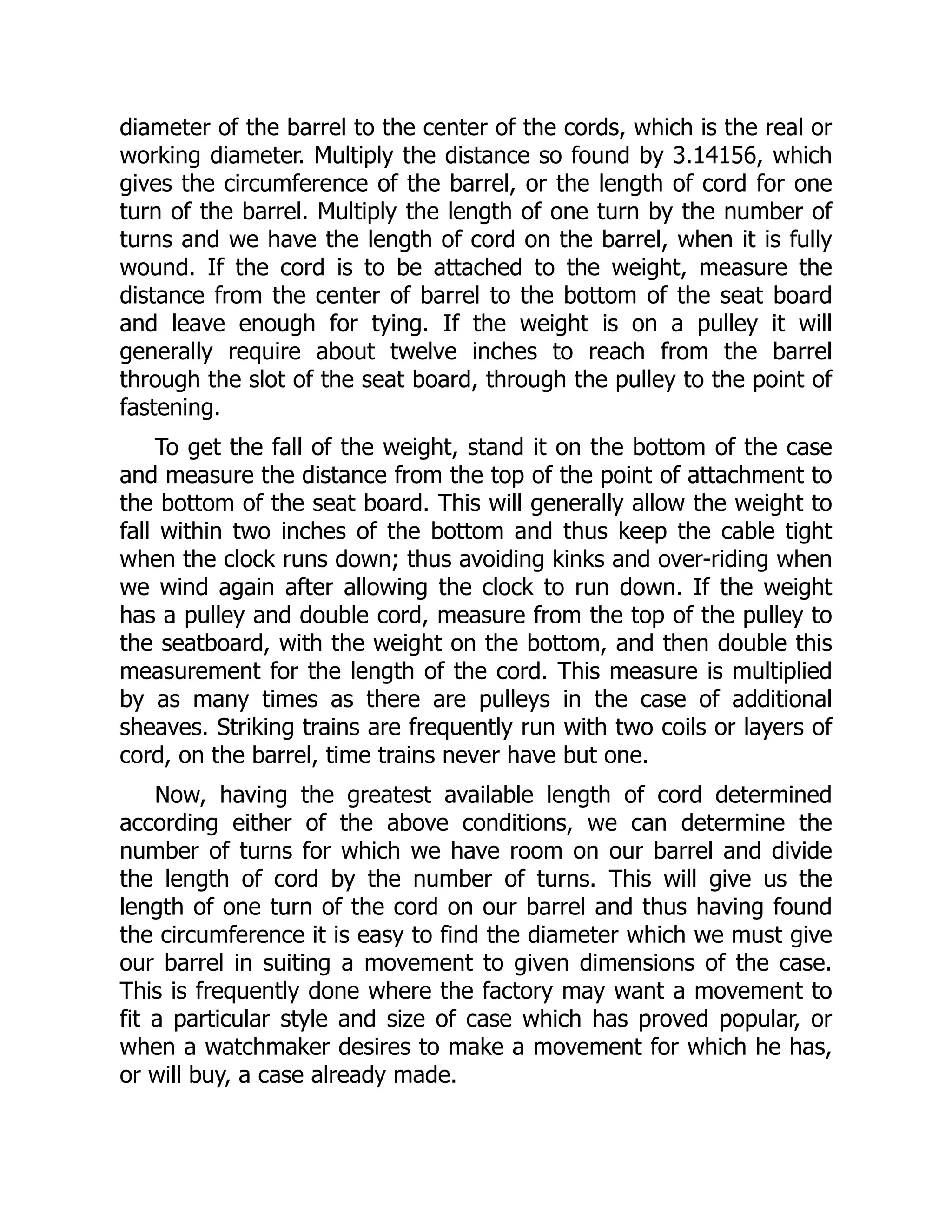 diameter of the barrel to the center of the cords, which is the real or
working diameter. Multiply the distance so found by 3.14156, which
gives the circumference of the barrel, or the length of cord for one
turn of the barrel. Multiply the length of one turn by the number of
turns and we have the length of cord on the barrel, when it is fully
wound. If the cord is to be attached to the weight, measure the
distance from the center of barrel to the bottom of the seat board
and leave enough for tying. If the weight is on a pulley it will
generally require about twelve inches to reach from the barrel
through the slot of the seat board, through the pulley to the point of
fastening.
To get the fall of the weight, stand it on the bottom of the case
and measure the distance from the top of the point of attachment to
the bottom of the seat board. This will generally allow the weight to
fall within two inches of the bottom and thus keep the cable tight
when the clock runs down; thus avoiding kinks and over-riding when
we wind again after allowing the clock to run down. If the weight
has a pulley and double cord, measure from the top of the pulley to
the seatboard, with the weight on the bottom, and then double this
measurement for the length of the cord. This measure is multiplied
by as many times as there are pulleys in the case of additional
sheaves. Striking trains are frequently run with two coils or layers of
cord, on the barrel, time trains never have but one.
Now, having the greatest available length of cord determined
according either of the above conditions, we can determine the
number of turns for which we have room on our barrel and divide
the length of cord by the number of turns. This will give us the
length of one turn of the cord on our barrel and thus having found
the circumference it is easy to find the diameter which we must give
our barrel in suiting a movement to given dimensions of the case.
This is frequently done where the factory may want a movement to
fit a particular style and size of case which has proved popular, or
when a watchmaker desires to make a movement for which he has,
or will buy, a case already made.
 