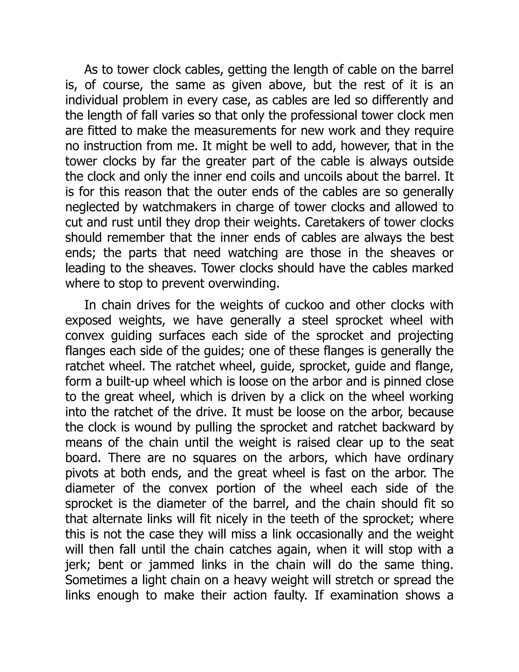 As to tower clock cables, getting the length of cable on the barrel
is, of course, the same as given above, but the rest of it is an
individual problem in every case, as cables are led so differently and
the length of fall varies so that only the professional tower clock men
are fitted to make the measurements for new work and they require
no instruction from me. It might be well to add, however, that in the
tower clocks by far the greater part of the cable is always outside
the clock and only the inner end coils and uncoils about the barrel. It
is for this reason that the outer ends of the cables are so generally
neglected by watchmakers in charge of tower clocks and allowed to
cut and rust until they drop their weights. Caretakers of tower clocks
should remember that the inner ends of cables are always the best
ends; the parts that need watching are those in the sheaves or
leading to the sheaves. Tower clocks should have the cables marked
where to stop to prevent overwinding.
In chain drives for the weights of cuckoo and other clocks with
exposed weights, we have generally a steel sprocket wheel with
convex guiding surfaces each side of the sprocket and projecting
flanges each side of the guides; one of these flanges is generally the
ratchet wheel. The ratchet wheel, guide, sprocket, guide and flange,
form a built-up wheel which is loose on the arbor and is pinned close
to the great wheel, which is driven by a click on the wheel working
into the ratchet of the drive. It must be loose on the arbor, because
the clock is wound by pulling the sprocket and ratchet backward by
means of the chain until the weight is raised clear up to the seat
board. There are no squares on the arbors, which have ordinary
pivots at both ends, and the great wheel is fast on the arbor. The
diameter of the convex portion of the wheel each side of the
sprocket is the diameter of the barrel, and the chain should fit so
that alternate links will fit nicely in the teeth of the sprocket; where
this is not the case they will miss a link occasionally and the weight
will then fall until the chain catches again, when it will stop with a
jerk; bent or jammed links in the chain will do the same thing.
Sometimes a light chain on a heavy weight will stretch or spread the
links enough to make their action faulty. If examination shows a
 