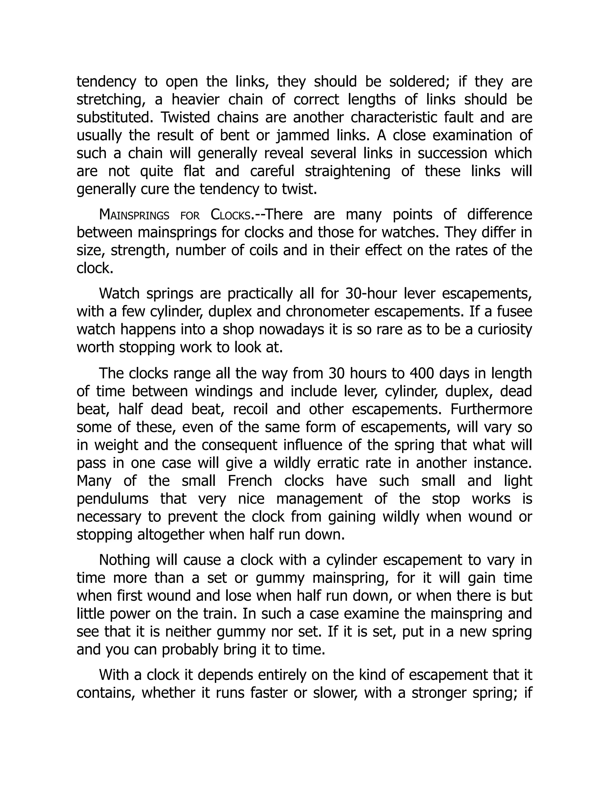 tendency to open the links, they should be soldered; if they are
stretching, a heavier chain of correct lengths of links should be
substituted. Twisted chains are another characteristic fault and are
usually the result of bent or jammed links. A close examination of
such a chain will generally reveal several links in succession which
are not quite flat and careful straightening of these links will
generally cure the tendency to twist.
Mainsprings for Clocks.--There are many points of difference
between mainsprings for clocks and those for watches. They differ in
size, strength, number of coils and in their effect on the rates of the
clock.
Watch springs are practically all for 30-hour lever escapements,
with a few cylinder, duplex and chronometer escapements. If a fusee
watch happens into a shop nowadays it is so rare as to be a curiosity
worth stopping work to look at.
The clocks range all the way from 30 hours to 400 days in length
of time between windings and include lever, cylinder, duplex, dead
beat, half dead beat, recoil and other escapements. Furthermore
some of these, even of the same form of escapements, will vary so
in weight and the consequent influence of the spring that what will
pass in one case will give a wildly erratic rate in another instance.
Many of the small French clocks have such small and light
pendulums that very nice management of the stop works is
necessary to prevent the clock from gaining wildly when wound or
stopping altogether when half run down.
Nothing will cause a clock with a cylinder escapement to vary in
time more than a set or gummy mainspring, for it will gain time
when first wound and lose when half run down, or when there is but
little power on the train. In such a case examine the mainspring and
see that it is neither gummy nor set. If it is set, put in a new spring
and you can probably bring it to time.
With a clock it depends entirely on the kind of escapement that it
contains, whether it runs faster or slower, with a stronger spring; if
 