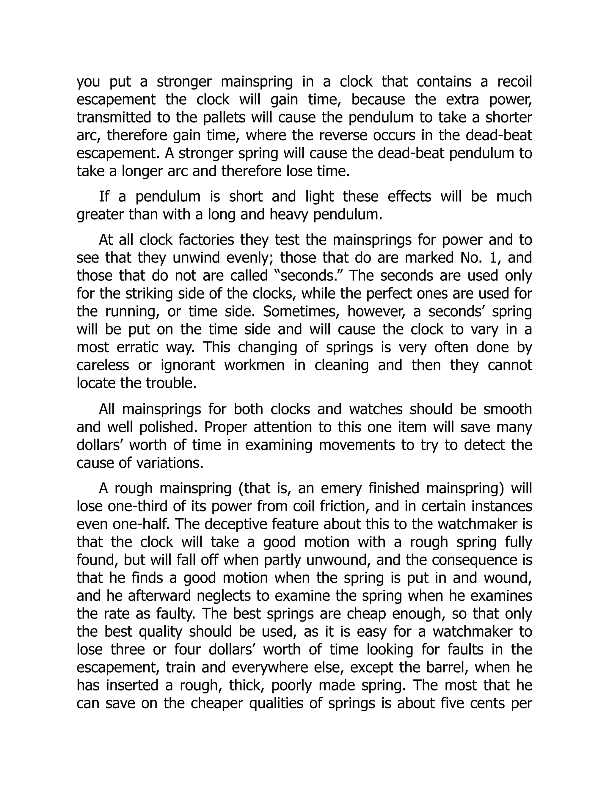 you put a stronger mainspring in a clock that contains a recoil
escapement the clock will gain time, because the extra power,
transmitted to the pallets will cause the pendulum to take a shorter
arc, therefore gain time, where the reverse occurs in the dead-beat
escapement. A stronger spring will cause the dead-beat pendulum to
take a longer arc and therefore lose time.
If a pendulum is short and light these effects will be much
greater than with a long and heavy pendulum.
At all clock factories they test the mainsprings for power and to
see that they unwind evenly; those that do are marked No. 1, and
those that do not are called “seconds.” The seconds are used only
for the striking side of the clocks, while the perfect ones are used for
the running, or time side. Sometimes, however, a seconds’ spring
will be put on the time side and will cause the clock to vary in a
most erratic way. This changing of springs is very often done by
careless or ignorant workmen in cleaning and then they cannot
locate the trouble.
All mainsprings for both clocks and watches should be smooth
and well polished. Proper attention to this one item will save many
dollars’ worth of time in examining movements to try to detect the
cause of variations.
A rough mainspring (that is, an emery finished mainspring) will
lose one-third of its power from coil friction, and in certain instances
even one-half. The deceptive feature about this to the watchmaker is
that the clock will take a good motion with a rough spring fully
found, but will fall off when partly unwound, and the consequence is
that he finds a good motion when the spring is put in and wound,
and he afterward neglects to examine the spring when he examines
the rate as faulty. The best springs are cheap enough, so that only
the best quality should be used, as it is easy for a watchmaker to
lose three or four dollars’ worth of time looking for faults in the
escapement, train and everywhere else, except the barrel, when he
has inserted a rough, thick, poorly made spring. The most that he
can save on the cheaper qualities of springs is about five cents per
 