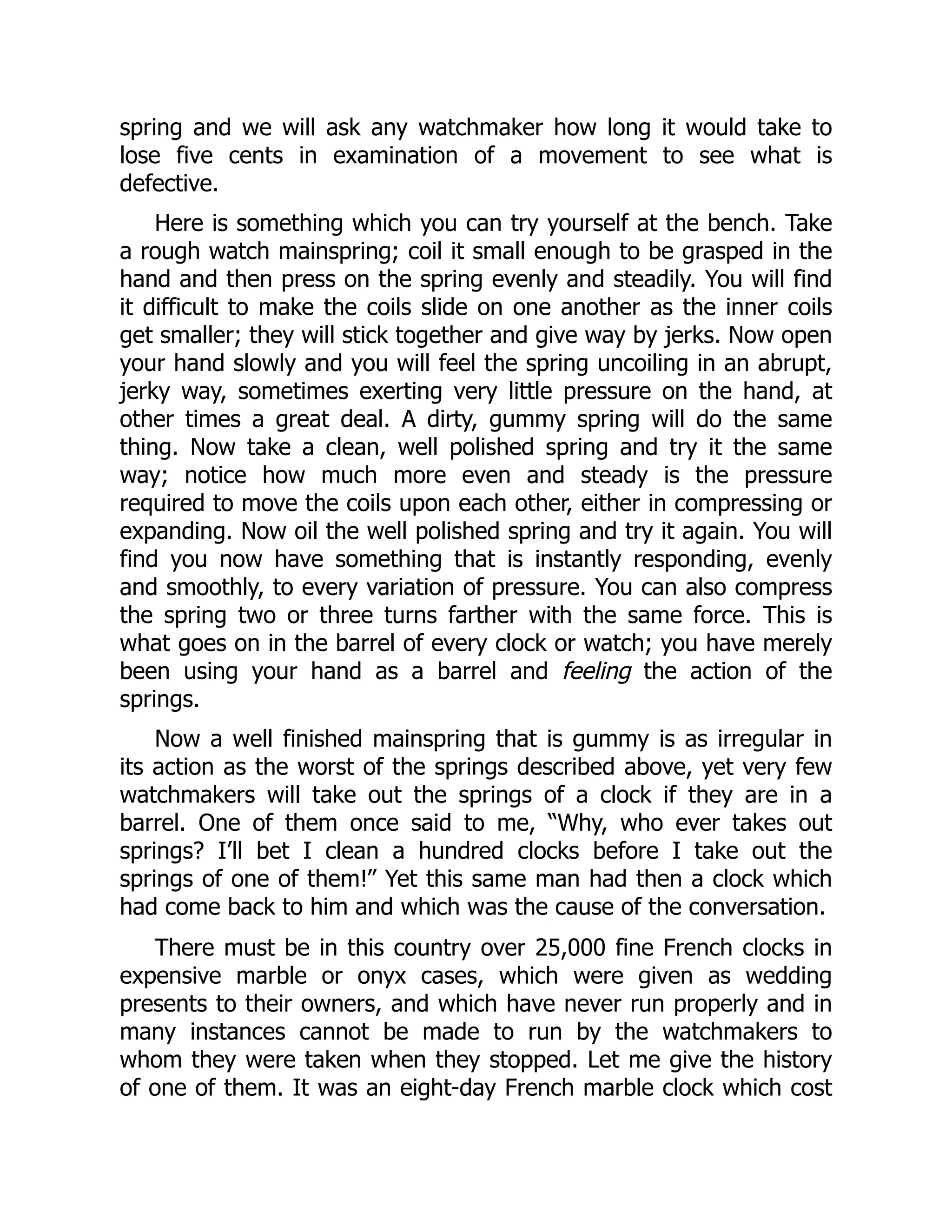 spring and we will ask any watchmaker how long it would take to
lose five cents in examination of a movement to see what is
defective.
Here is something which you can try yourself at the bench. Take
a rough watch mainspring; coil it small enough to be grasped in the
hand and then press on the spring evenly and steadily. You will find
it difficult to make the coils slide on one another as the inner coils
get smaller; they will stick together and give way by jerks. Now open
your hand slowly and you will feel the spring uncoiling in an abrupt,
jerky way, sometimes exerting very little pressure on the hand, at
other times a great deal. A dirty, gummy spring will do the same
thing. Now take a clean, well polished spring and try it the same
way; notice how much more even and steady is the pressure
required to move the coils upon each other, either in compressing or
expanding. Now oil the well polished spring and try it again. You will
find you now have something that is instantly responding, evenly
and smoothly, to every variation of pressure. You can also compress
the spring two or three turns farther with the same force. This is
what goes on in the barrel of every clock or watch; you have merely
been using your hand as a barrel and feeling the action of the
springs.
Now a well finished mainspring that is gummy is as irregular in
its action as the worst of the springs described above, yet very few
watchmakers will take out the springs of a clock if they are in a
barrel. One of them once said to me, “Why, who ever takes out
springs? I’ll bet I clean a hundred clocks before I take out the
springs of one of them!” Yet this same man had then a clock which
had come back to him and which was the cause of the conversation.
There must be in this country over 25,000 fine French clocks in
expensive marble or onyx cases, which were given as wedding
presents to their owners, and which have never run properly and in
many instances cannot be made to run by the watchmakers to
whom they were taken when they stopped. Let me give the history
of one of them. It was an eight-day French marble clock which cost
 
