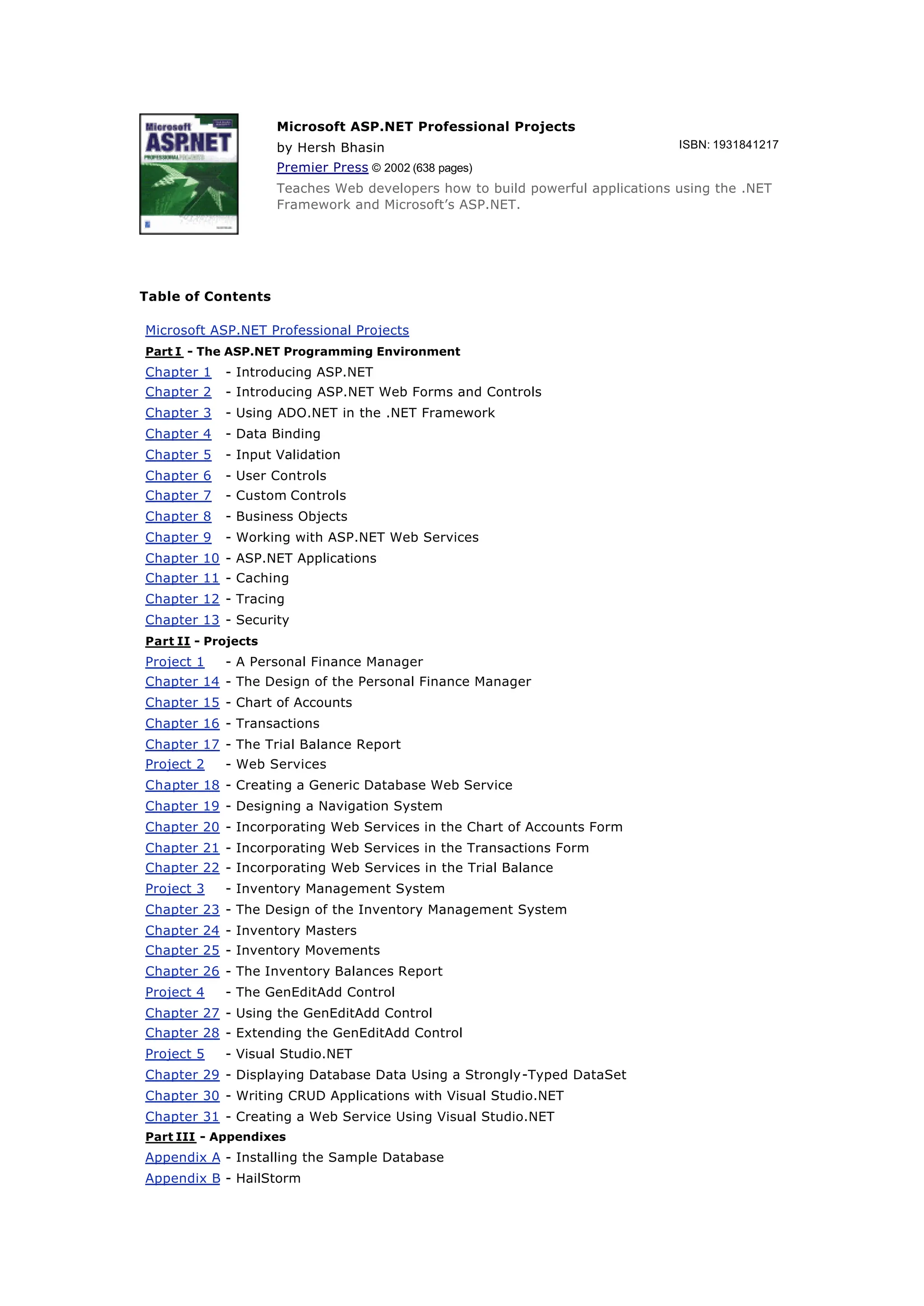 Microsoft ASP.NET Professional Projects
by Hersh Bhasin ISBN: 1931841217
Premier Press © 2002 (638 pages)
Teaches Web developers how to build powerful applications using the .NET
Framework and Microsoft’s ASP.NET.
Table of Contents
Microsoft ASP.NET Professional Projects
Part I - The ASP.NET Programming Environment
Chapter 1 - Introducing ASP.NET
Chapter 2 - Introducing ASP.NET Web Forms and Controls
Chapter 3 - Using ADO.NET in the .NET Framework
Chapter 4 - Data Binding
Chapter 5 - Input Validation
Chapter 6 - User Controls
Chapter 7 - Custom Controls
Chapter 8 - Business Objects
Chapter 9 - Working with ASP.NET Web Services
Chapter 10 - ASP.NET Applications
Chapter 11 - Caching
Chapter 12 - Tracing
Chapter 13 - Security
Part II - Projects
Project 1 - A Personal Finance Manager
Chapter 14 - The Design of the Personal Finance Manager
Chapter 15 - Chart of Accounts
Chapter 16 - Transactions
Chapter 17 - The Trial Balance Report
Project 2 - Web Services
Chapter 18 - Creating a Generic Database Web Service
Chapter 19 - Designing a Navigation System
Chapter 20 - Incorporating Web Services in the Chart of Accounts Form
Chapter 21 - Incorporating Web Services in the Transactions Form
Chapter 22 - Incorporating Web Services in the Trial Balance
Project 3 - Inventory Management System
Chapter 23 - The Design of the Inventory Management System
Chapter 24 - Inventory Masters
Chapter 25 - Inventory Movements
Chapter 26 - The Inventory Balances Report
Project 4 - The GenEditAdd Control
Chapter 27 - Using the GenEditAdd Control
Chapter 28 - Extending the GenEditAdd Control
Project 5 - Visual Studio.NET
Chapter 29 - Displaying Database Data Using a Strongly-Typed DataSet
Chapter 30 - Writing CRUD Applications with Visual Studio.NET
Chapter 31 - Creating a Web Service Using Visual Studio.NET
Part III - Appendixes
Appendix A - Installing the Sample Database
Appendix B - HailStorm
 
