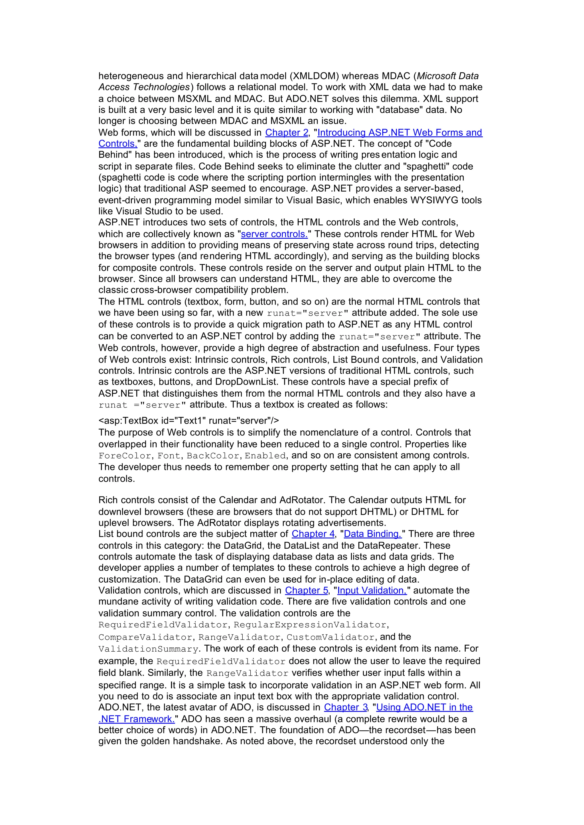 heterogeneous and hierarchical data model (XMLDOM) whereas MDAC (Microsoft Data
Access Technologies) follows a relational model. To work with XML data we had to make
a choice between MSXML and MDAC. But ADO.NET solves this dilemma. XML support
is built at a very basic level and it is quite similar to working with "database" data. No
longer is choosing between MDAC and MSXML an issue.
Web forms, which will be discussed in Chapter 2, "Introducing ASP.NET Web Forms and
Controls," are the fundamental building blocks of ASP.NET. The concept of "Code
Behind" has been introduced, which is the process of writing pres entation logic and
script in separate files. Code Behind seeks to eliminate the clutter and "spaghetti" code
(spaghetti code is code where the scripting portion intermingles with the presentation
logic) that traditional ASP seemed to encourage. ASP.NET provides a server-based,
event-driven programming model similar to Visual Basic, which enables WYSIWYG tools
like Visual Studio to be used.
ASP.NET introduces two sets of controls, the HTML controls and the Web controls,
which are collectively known as "server controls." These controls render HTML for Web
browsers in addition to providing means of preserving state across round trips, detecting
the browser types (and rendering HTML accordingly), and serving as the building blocks
for composite controls. These controls reside on the server and output plain HTML to the
browser. Since all browsers can understand HTML, they are able to overcome the
classic cross-browser compatibility problem.
The HTML controls (textbox, form, button, and so on) are the normal HTML controls that
we have been using so far, with a new runat="server" attribute added. The sole use
of these controls is to provide a quick migration path to ASP.NET as any HTML control
can be converted to an ASP.NET control by adding the runat="server" attribute. The
Web controls, however, provide a high degree of abstraction and usefulness. Four types
of Web controls exist: Intrinsic controls, Rich controls, List Bound controls, and Validation
controls. Intrinsic controls are the ASP.NET versions of traditional HTML controls, such
as textboxes, buttons, and DropDownList. These controls have a special prefix of
ASP.NET that distinguishes them from the normal HTML controls and they also have a
runat ="server" attribute. Thus a textbox is created as follows:
<asp:TextBox id="Text1" runat="server"/>
The purpose of Web controls is to simplify the nomenclature of a control. Controls that
overlapped in their functionality have been reduced to a single control. Properties like
ForeColor, Font, BackColor, Enabled, and so on are consistent among controls.
The developer thus needs to remember one property setting that he can apply to all
controls.
Rich controls consist of the Calendar and AdRotator. The Calendar outputs HTML for
downlevel browsers (these are browsers that do not support DHTML) or DHTML for
uplevel browsers. The AdRotator displays rotating advertisements.
List bound controls are the subject matter of Chapter 4, "Data Binding." There are three
controls in this category: the DataGrid, the DataList and the DataRepeater. These
controls automate the task of displaying database data as lists and data grids. The
developer applies a number of templates to these controls to achieve a high degree of
customization. The DataGrid can even be used for in-place editing of data.
Validation controls, which are discussed in Chapter 5, "Input Validation," automate the
mundane activity of writing validation code. There are five validation controls and one
validation summary control. The validation controls are the
RequiredFieldValidator, RegularExpressionValidator,
CompareValidator, RangeValidator, CustomValidator, and the
ValidationSummary. The work of each of these controls is evident from its name. For
example, the RequiredFieldValidator does not allow the user to leave the required
field blank. Similarly, the RangeValidator verifies whether user input falls within a
specified range. It is a simple task to incorporate validation in an ASP.NET web form. All
you need to do is associate an input text box with the appropriate validation control.
ADO.NET, the latest avatar of ADO, is discussed in Chapter 3, "Using ADO.NET in the
.NET Framework." ADO has seen a massive overhaul (a complete rewrite would be a
better choice of words) in ADO.NET. The foundation of ADO—the recordset—has been
given the golden handshake. As noted above, the recordset understood only the
 