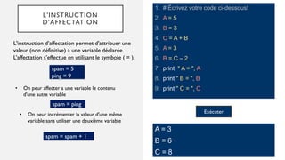 L'INSTRUCTION
D’AFFECTATION
1. # Écrivez votre code ci-dessous!
2. A = 5
3. B = 3
4. C = A + B
5. A = 3
6. B = C – 2
7. print " A = ", A
8. print " B = ", B
9. print " C = ", C
L'instruction d’affectation permet d'attribuer une
valeur (non définitive) a une variable déclarée.
L’affectation s’effectue en utilisant le symbole ( = ).
A = 3
B = 6
C = 8
• On peur affecter a une variable le contenu
d'une autre variable
spam = 5
ping = 9
spam = ping
• On peur incrémenter la valeur d'une même
variable sans utiliser une deuxième variable
spam = spam + 1
Exécuter
 
