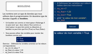 BOOLÉENS
1. # Définissez les variables aux valeurs
listées dans les instructions!
2. my_int = 7
3. my_float = 1.23
4. my_bool = True
5. print " la valeur de mon variable",
my_bool
Les nombres sont un type de données que nous
utilisons dans la programmation. Un deuxième type de
données s'appelle un booléen.
la valeur de mon variable = True
• Un booléen est comme un interrupteur d'éclairage. Il
ne peut avoir que deux valeurs.Tout comme un
interrupteur ne peut être activé ou désactivé, un
booléen ne peut être queVrai (True) ou Faux (False.).
Exercice : Définissez les variables suivantes sur les valeurs
correspondantes:
• my_int à la valeur 7
• my_float à la valeur 1.23
• my_bool à la valeurTrue
• Vous pouvez utiliser des variables pour stocker des
booléens comme ceci:
a = True
b = False
Exécuter
 
