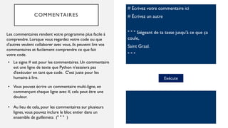 COMMENTAIRES
# Écrivez votre commentaire ici
# Écrivez un autre
" " " Siégeant de ta tasse jusqu'à ce que ça
coule,
Saint Graal.
" " "
Les commentaires rendent votre programme plus facile à
comprendre. Lorsque vous regardez votre code ou que
d'autres veulent collaborer avec vous, ils peuvent lire vos
commentaires et facilement comprendre ce que fait
votre code.
Exécute
• Le signe # est pour les commentaires. Un commentaire
est une ligne de texte que Python n'essaiera pas
d'exécuter en tant que code. C'est juste pour les
humains à lire.
• Vous pouvez écrire un commentaire multi-ligne, en
commençant chaque ligne avec #, cela peut être une
douleur.
• Au lieu de cela, pour les commentaires sur plusieurs
lignes, vous pouvez inclure le bloc entier dans un
ensemble de guillemets (" " " )
 