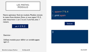 LES MATHS:
MODULO
1. spam= 7 % 4
2. print spam
Notre opérateur final est modulo. Modulo renvoie
le reste d'une division. Donc, si vous tapez 3 % 2,
cela retournera 1, car 2 va en 3 une fois, avec 1
restant.
Exécute
3
Exercice :
Utilisez modulo pour définir un variable spam
égal à 3.
un = 3 % 2
 