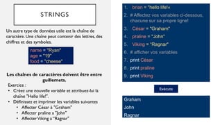 STRINGS
1. brian = "hello life!«
2. # Affectez vos variables ci-dessous,
chacune sur sa propre ligne!
3. César = "Graham"
4. praline = "John"
5. Viking = “Ragnar"
6. # afficher vos variables
7. print César
8. print praline
9. print Viking
Un autre type de données utile est la chaîne de
caractère. Une chaîne peut contenir des lettres, des
chiffres et des symboles.
Exécute
Graham
John
Ragnar
Exercice :
• Créez une nouvelle variable et attribuez-lui la
chaîne "Hello life!".
• Définissez et imprimer les variables suivantes
• Affecter César à "Graham"
• Affecter praline a "John"
• AffecterViking a “Ragnar"
Les chaînes de caractères doivent être entre
guillemets.
name = "Ryan"
age = "19"
food = "cheese"
 