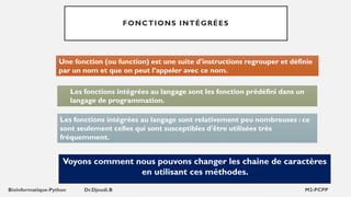 FONCTIONS INTÉGRÉES
Voyons comment nous pouvons changer les chaine de caractères
en utilisant ces méthodes.
Les fonctions intégrées au langage sont les fonction prédéfini dans un
langage de programmation.
Les fonctions intégrées au langage sont relativement peu nombreuses : ce
sont seulement celles qui sont susceptibles d'être utilisées très
fréquemment.
Une fonction (ou function) est une suite d'instructions regrouper et définie
par un nom et que on peut l’appeler avec ce nom.
 