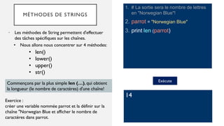 MÉTHODES DE STRINGS
1. # La sortie sera le nombre de lettres
en "Norwegian Blue"!
2. parrot = "Norwegian Blue"
3. print len (parrot)
• Les méthodes de String permettent d'effectuer
des tâches spécifiques sur les chaînes.
Exécute
14
• Nous allons nous concentrer sur 4 méthodes:
Exercice :
créer une variable nommée parrot et la définir sur la
chaîne "Norwegian Blue et afficher le nombre de
caractères dans parrot.
Commençons par la plus simple len (…), qui obtient
la longueur (le nombre de caractères) d'une chaîne!
• len()
• lower()
• upper()
• str()
 