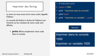 Imprimer des String
1. # instruction print
2. count = 1000
3. print “ Imprimer dans le console “
4. print count
5. print “ Imprimer un variable “ , count
• La zone où nous avons écrit notre code s'appelle
l'éditeur.
• La console (la fenêtre à droite de l'éditeur) est
l'endroit où les résultats de votre code sont
affichés.
Imprimer dans le console
1000
Imprimer un variable 1000
• print affiche simplement votre code
dans la console.
Exécuter
 