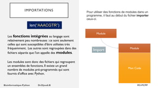 IMPORTATIONS
len(“AAACGTR”)
Les fonctions intégrées au langage sont
relativement peu nombreuses : ce sont seulement
celles qui sont susceptibles d'être utilisées très
fréquemment. Les autres sont regroupées dans des
fichiers séparés que l'on appelle des modules.
Les modules sont donc des fichiers qui regroupent
un ensembles de fonctions. Il existe un grand
nombre de modules pré-programmés qui sont
fournis d'office avec Python.
Pour utiliser des fonctions de modules dans un
programme, il faut au début du fichier importer
ceux-ci.
Module
Mon Code
Module
Import
 